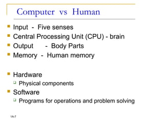 Computer vs Human
 Input - Five senses
 Central Processing Unit (CPU) - brain
 Output - Body Parts
 Memory - Human memory
 Hardware
 Physical components
 Software
 Programs for operations and problem solving
1A-7
 