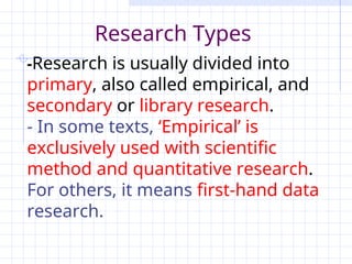 -Research is usually divided into
primary, also called empirical, and
secondary or library research.
- In some texts, ‘Empirical’ is
exclusively used with scientific
method and quantitative research.
For others, it means first-hand data
research.
Research Types
 