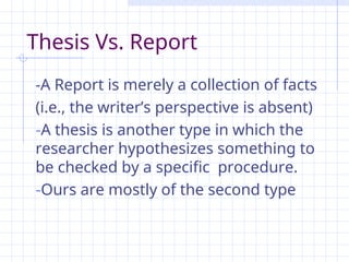 -A Report is merely a collection of facts
(i.e., the writer’s perspective is absent)
-A thesis is another type in which the
researcher hypothesizes something to
be checked by a specific procedure.
-Ours are mostly of the second type
Thesis Vs. Report
 