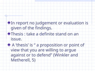 In report no judgement or evaluation is
given of the findings.
Thesis : take a definite stand on an
issue.
A ‘thesis’ is “ a proposition or point of
view that you are willing to argue
against or to defend” (Winkler and
Metherell, 5)
 