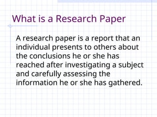 What is a Research Paper
A research paper is a report that an
individual presents to others about
the conclusions he or she has
reached after investigating a subject
and carefully assessing the
information he or she has gathered.
 