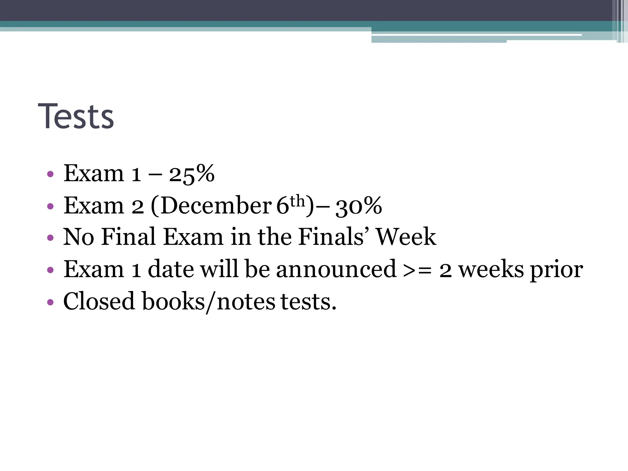 Tests
• Exam 1 – 25%
• Exam 2 (December 6th)– 30%
• No Final Exam in the Finals’ Week
• Exam 1 date will be announced >= 2 weeks prior
• Closed books/notes tests.
 