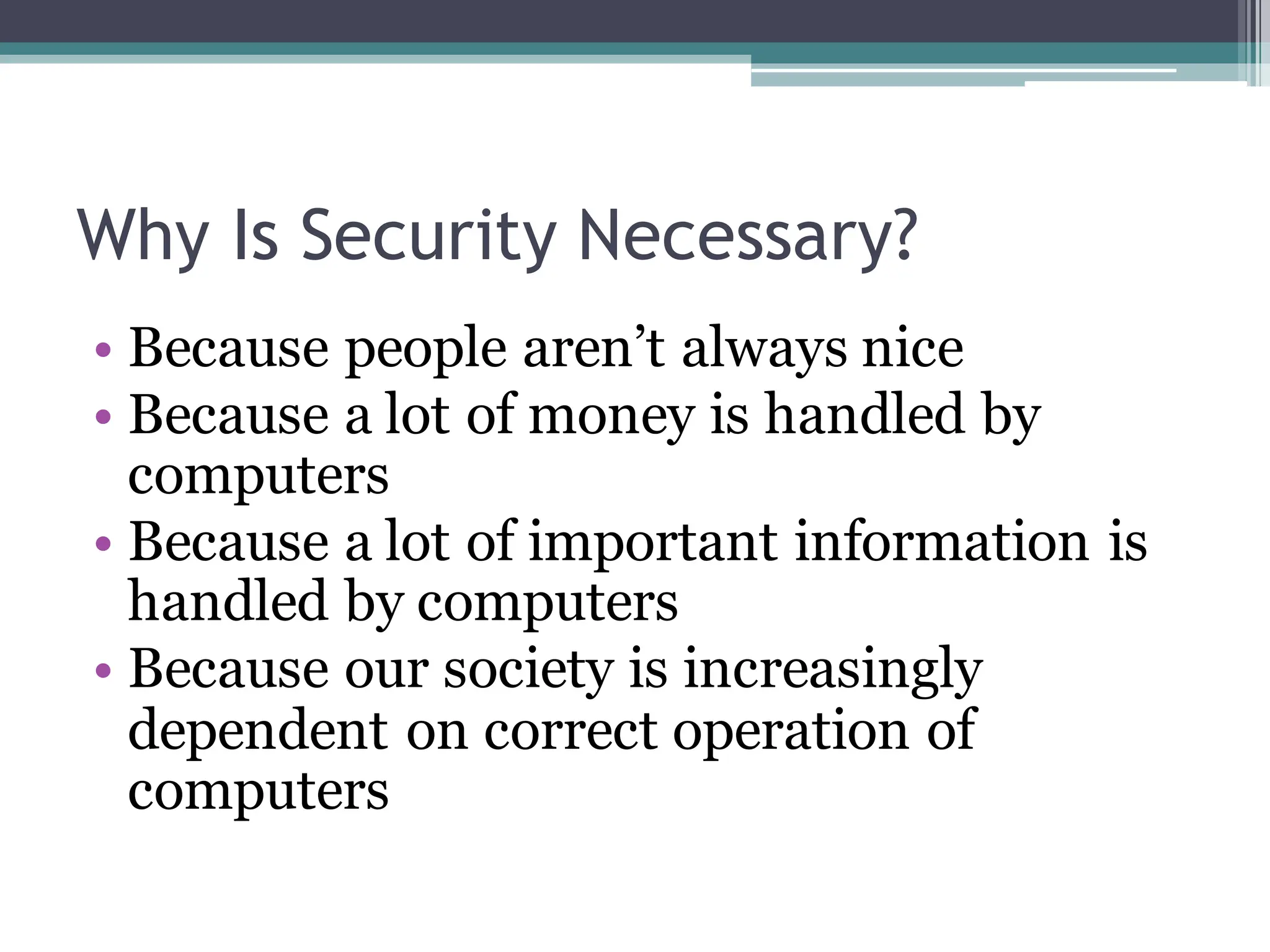 Why Is Security Necessary?
• Because people aren’t always nice
• Because a lot of money is handled by
computers
• Because a lot of important information is
handled by computers
• Because our society is increasingly
dependent on correct operation of
computers
 