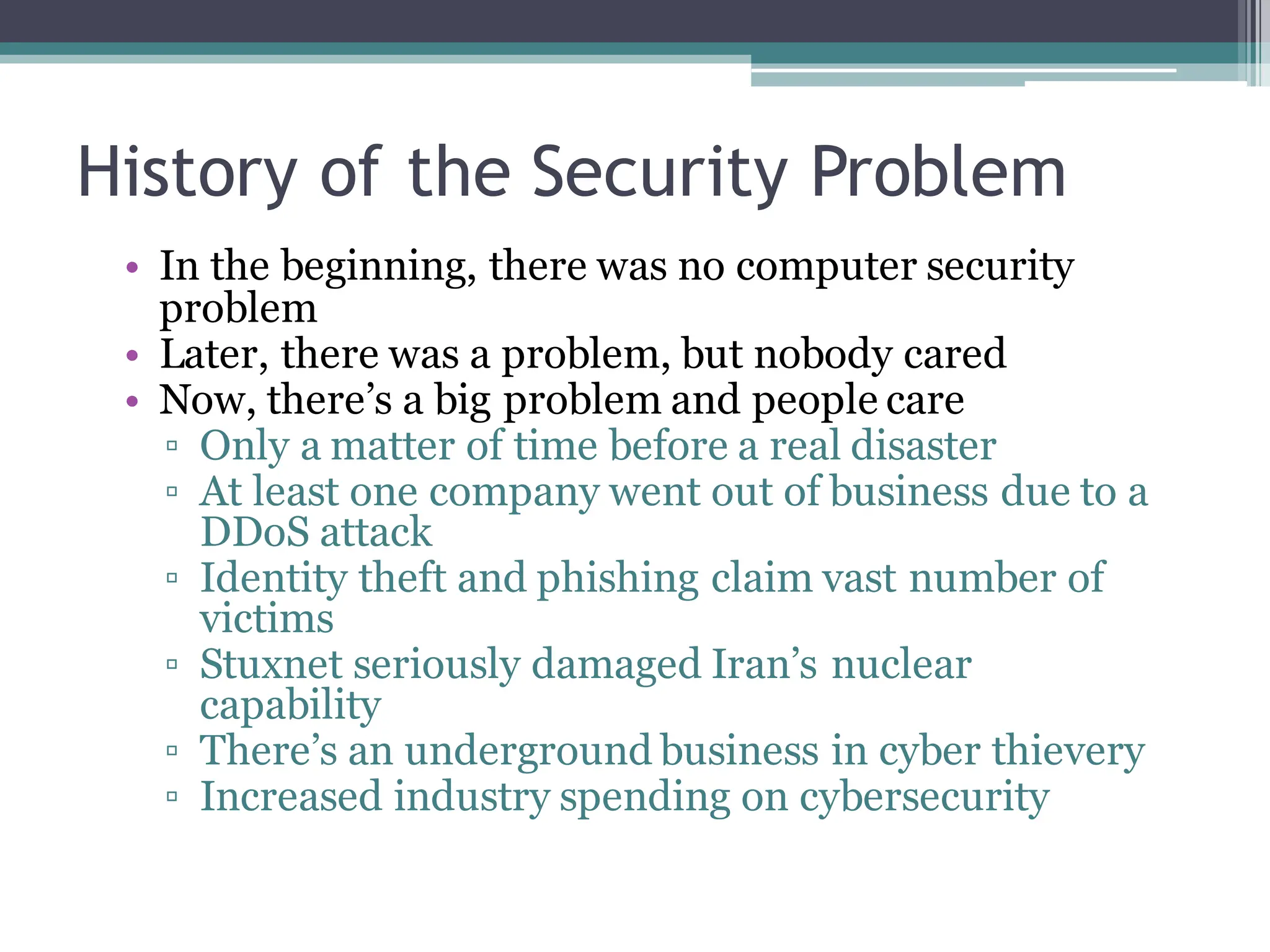 History of the Security Problem
• In the beginning, there was no computer security
problem
• Later, there was a problem, but nobody cared
• Now, there’s a big problem and people care
▫ Only a matter of time before a real disaster
▫ At least one company went out of business due to a
DDoS attack
▫ Identity theft and phishing claim vast number of
victims
▫ Stuxnet seriously damaged Iran’s nuclear
capability
▫ There’s an underground business in cyber thievery
▫ Increased industry spending on cybersecurity
 