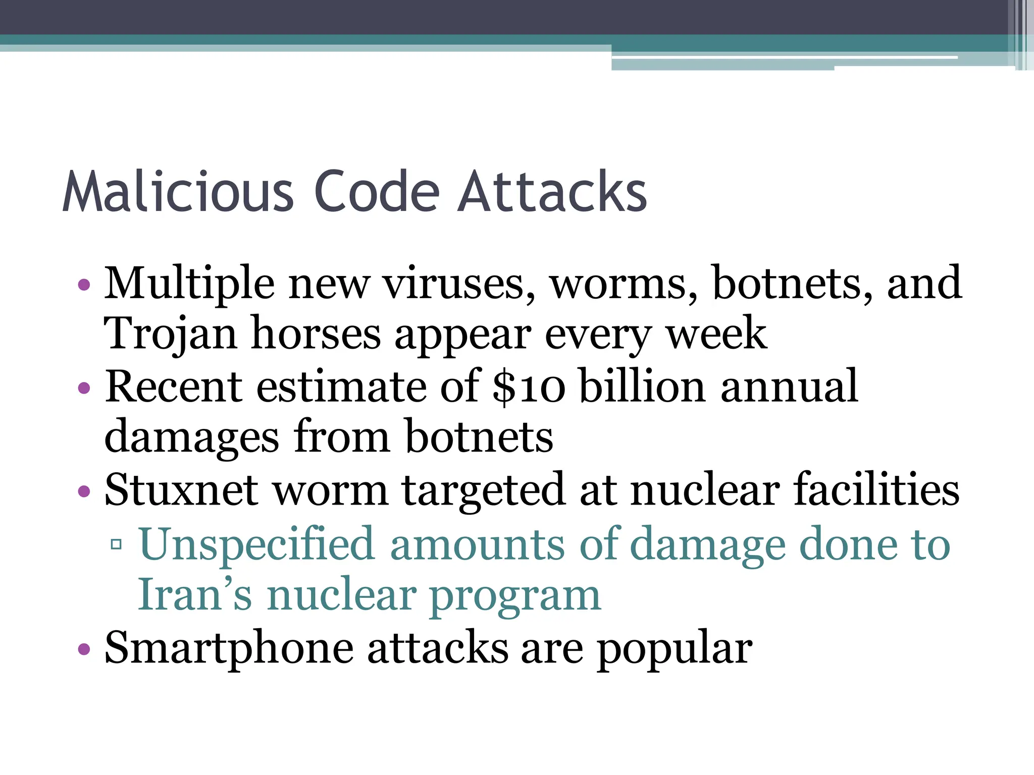 Malicious Code Attacks
• Multiple new viruses, worms, botnets, and
Trojan horses appear every week
• Recent estimate of $10 billion annual
damages from botnets
• Stuxnet worm targeted at nuclear facilities
▫ Unspecified amounts of damage done to
Iran’s nuclear program
• Smartphone attacks are popular
 