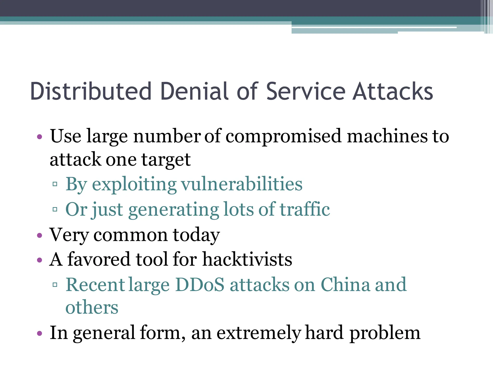 Distributed Denial of Service Attacks
• Use large number of compromised machines to
attack one target
▫ By exploiting vulnerabilities
▫ Or just generating lots of traffic
• Very common today
• A favored tool for hacktivists
▫ Recent large DDoS attacks on China and
others
• In general form, an extremely hard problem
 