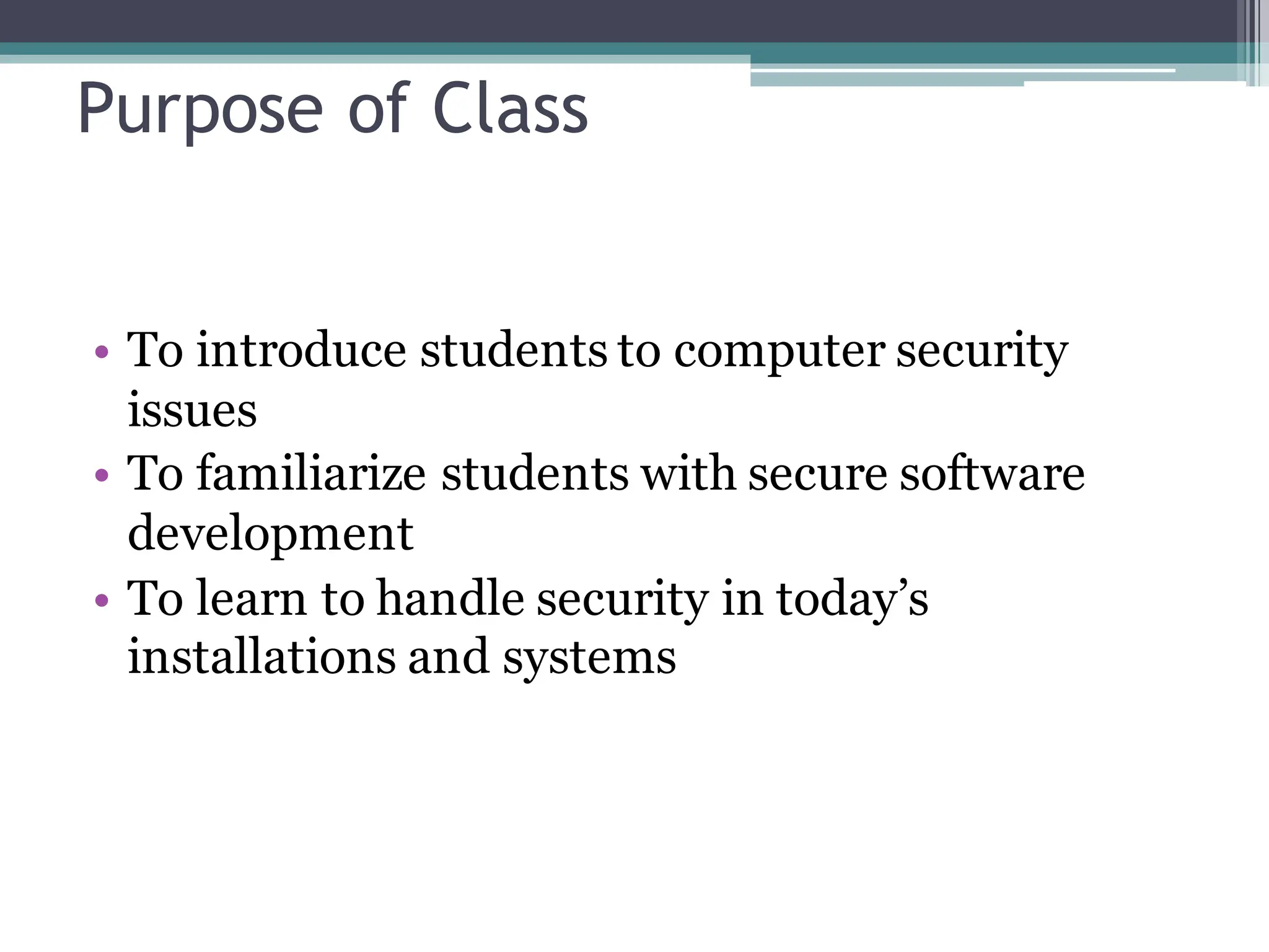Purpose of Class
• To introduce students to computer security
issues
• To familiarize students with secure software
development
• To learn to handle security in today’s
installations and systems
 