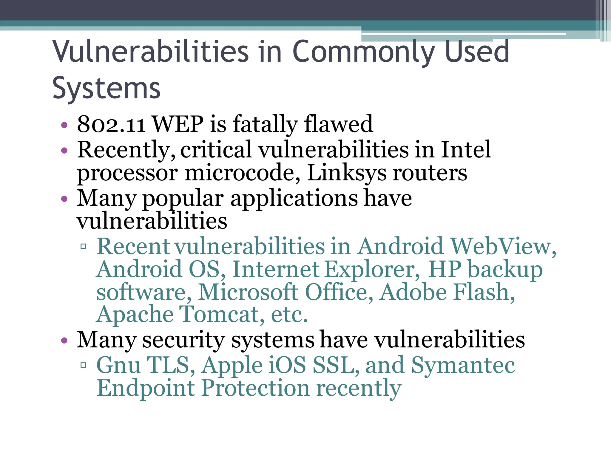 Vulnerabilities in Commonly Used
Systems
• 802.11 WEP is fatally flawed
• Recently, critical vulnerabilities in Intel
processor microcode, Linksys routers
• Many popular applications have
vulnerabilities
▫ Recent vulnerabilities in Android WebView,
Android OS, Internet Explorer, HP backup
software, Microsoft Office, Adobe Flash,
Apache Tomcat, etc.
• Many security systems have vulnerabilities
▫ Gnu TLS, Apple iOS SSL, and Symantec
Endpoint Protection recently
 