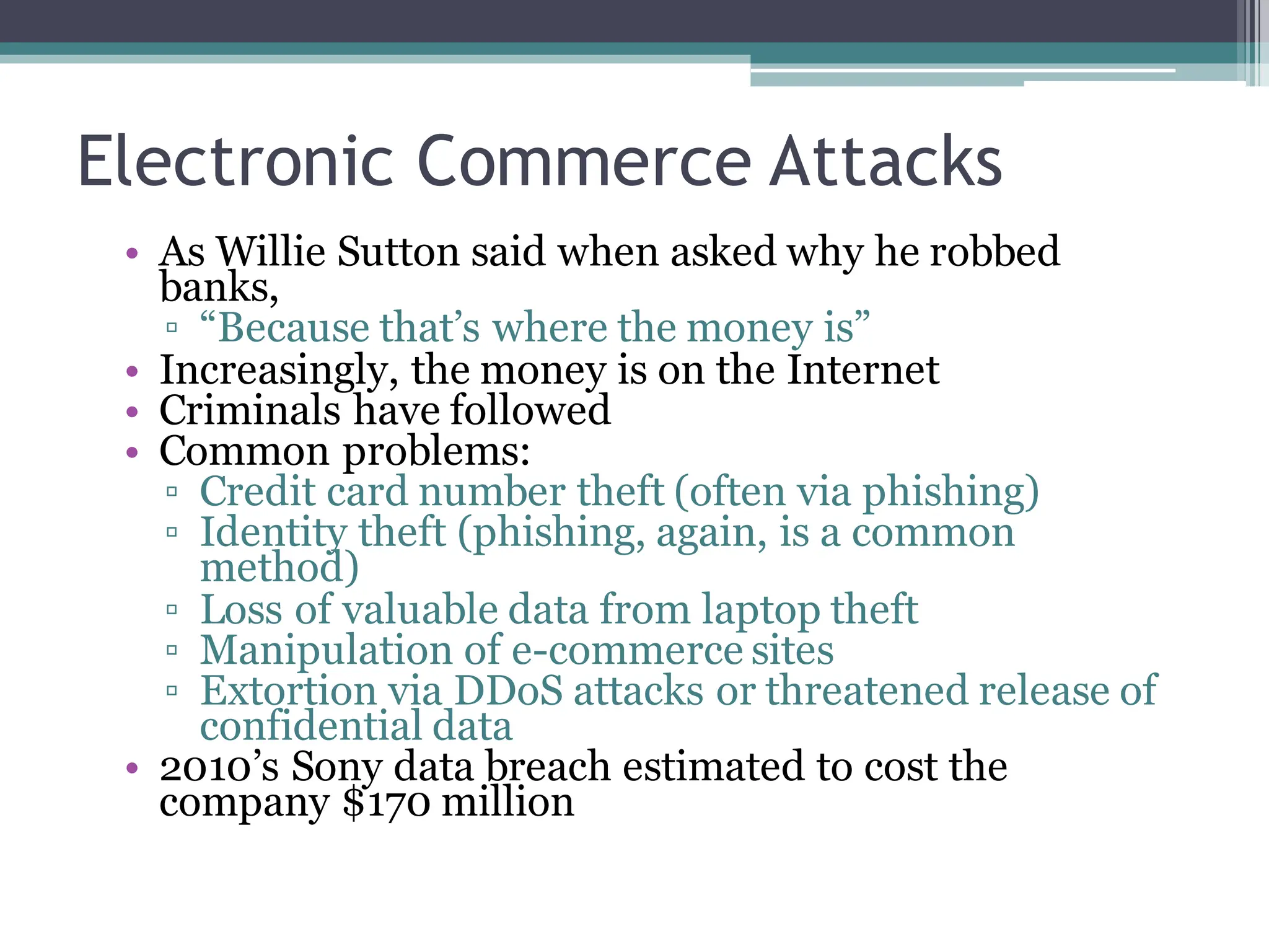Electronic Commerce Attacks
• As Willie Sutton said when asked why he robbed
banks,
▫ “Because that’s where the money is”
• Increasingly, the money is on the Internet
• Criminals have followed
• Common problems:
▫ Credit card number theft (often via phishing)
▫ Identity theft (phishing, again, is a common
method)
▫ Loss of valuable data from laptop theft
▫ Manipulation of e-commerce sites
▫ Extortion via DDoS attacks or threatened release of
confidential data
• 2010’s Sony data breach estimated to cost the
company $170 million
 
