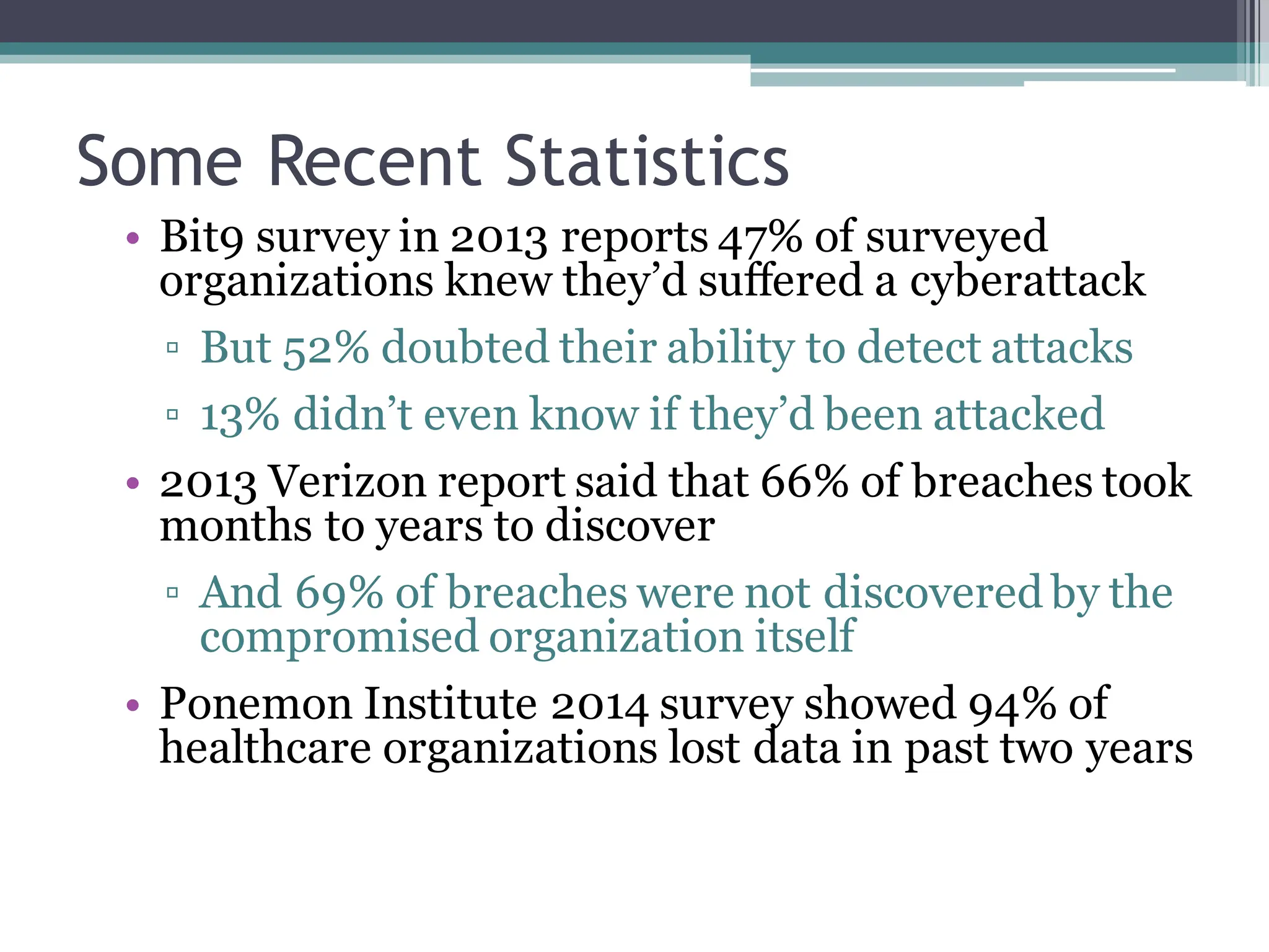 Some Recent Statistics
• Bit9 survey in 2013 reports 47% of surveyed
organizations knew they’d suffered a cyberattack
▫ But 52% doubted their ability to detect attacks
▫ 13% didn’t even know if they’d been attacked
• 2013 Verizon report said that 66% of breaches took
months to years to discover
▫ And 69% of breaches were not discovered by the
compromised organization itself
• Ponemon Institute 2014 survey showed 94% of
healthcare organizations lost data in past two years
 