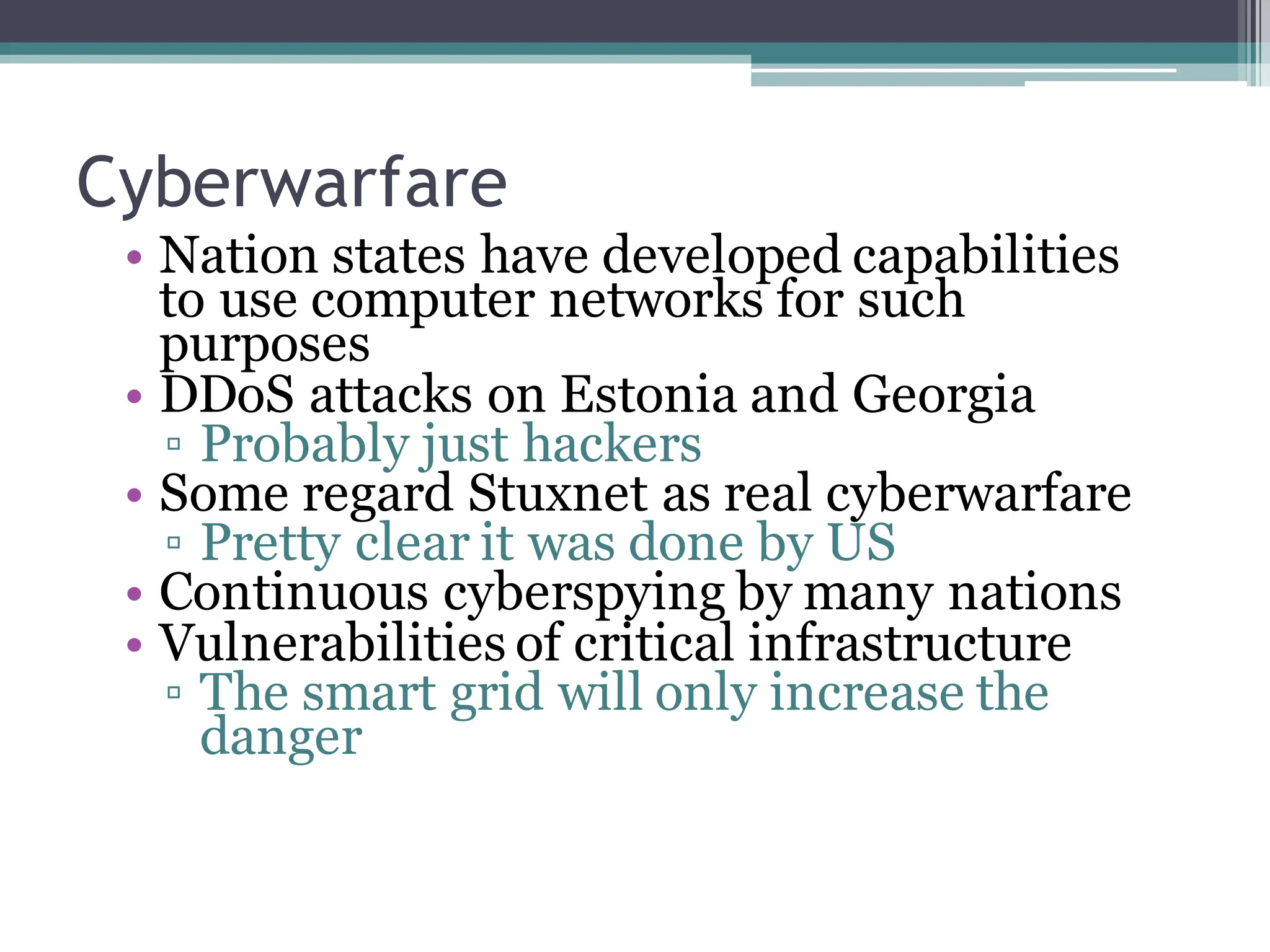 Cyberwarfare
• Nation states have developed capabilities
to use computer networks for such
purposes
• DDoS attacks on Estonia and Georgia
▫ Probably just hackers
• Some regard Stuxnet as real cyberwarfare
▫ Pretty clear it was done by US
• Continuous cyberspying by many nations
• Vulnerabilities of critical infrastructure
▫ The smart grid will only increase the
danger
 