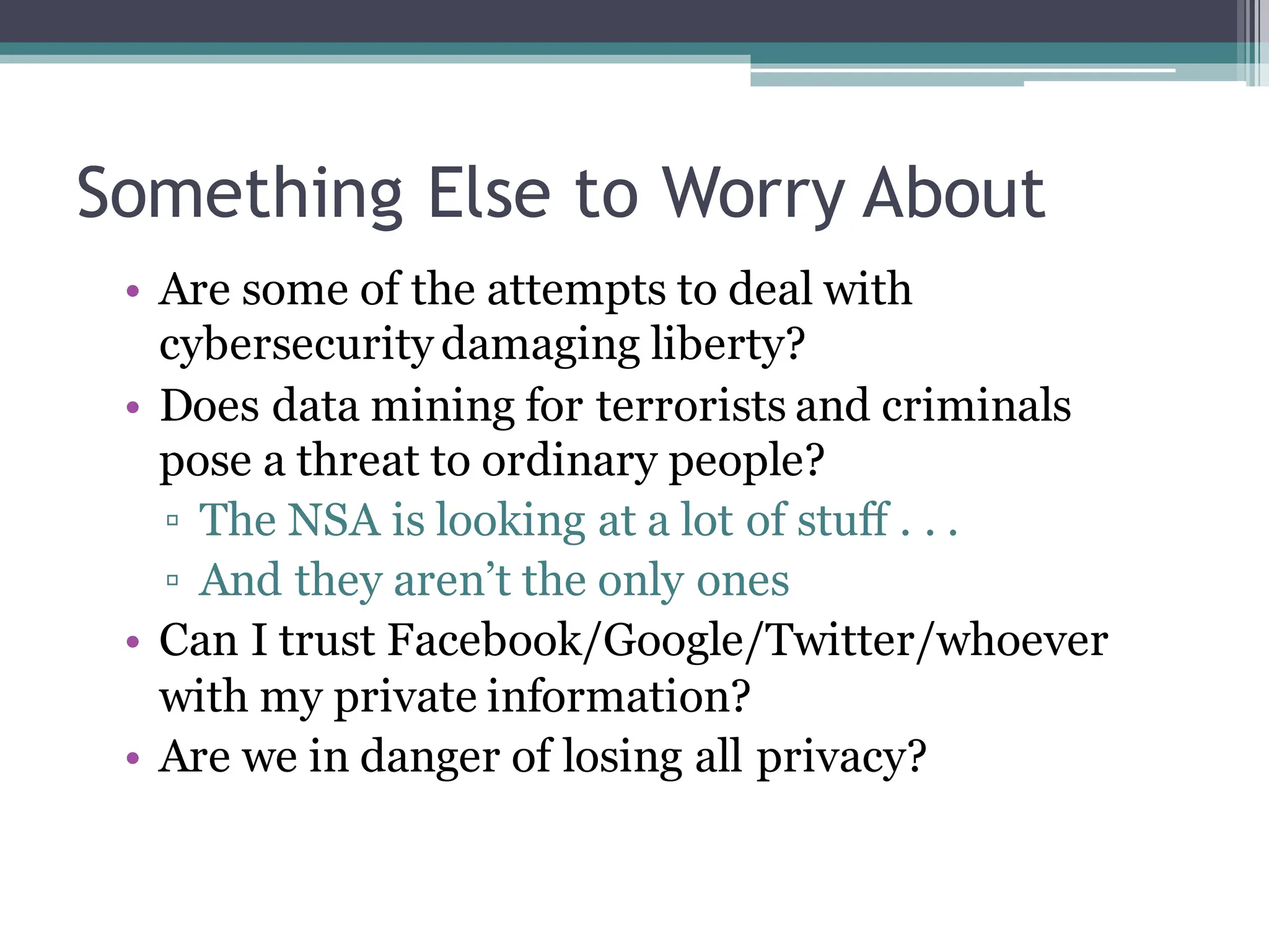 Something Else to Worry About
• Are some of the attempts to deal with
cybersecurity damaging liberty?
• Does data mining for terrorists and criminals
pose a threat to ordinary people?
▫ The NSA is looking at a lot of stuff . . .
▫ And they aren’t the only ones
• Can I trust Facebook/Google/Twitter/whoever
with my private information?
• Are we in danger of losing all privacy?
 