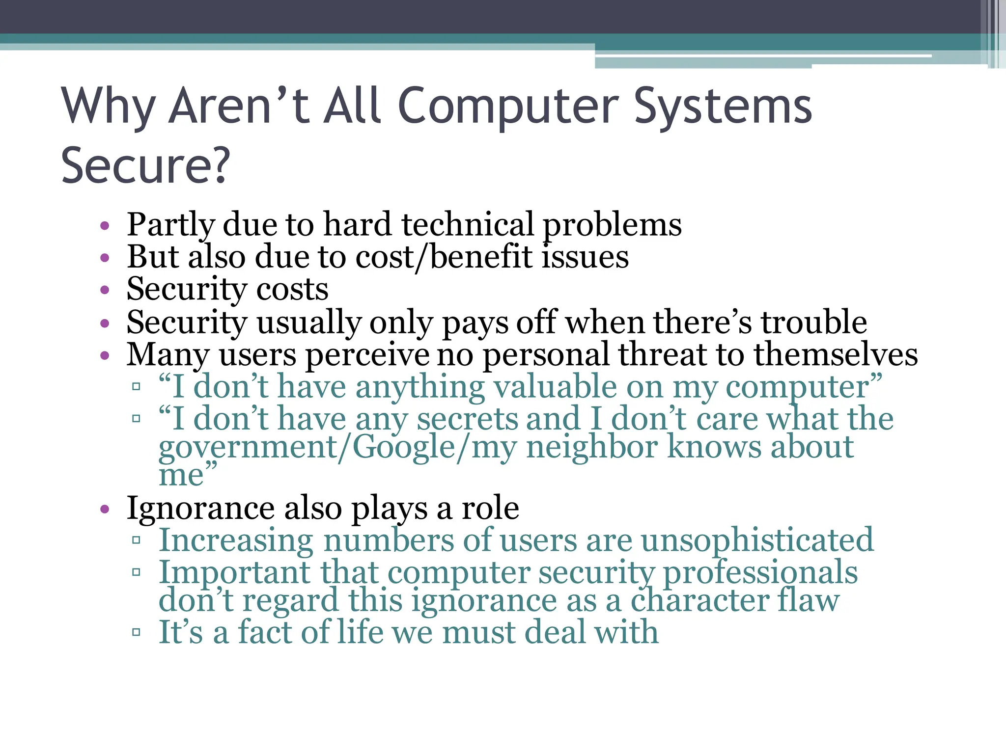 Why Aren’t All Computer Systems
Secure?
• Partly due to hard technical problems
• But also due to cost/benefit issues
• Security costs
• Security usually only pays off when there’s trouble
• Many users perceive no personal threat to themselves
▫ “I don’t have anything valuable on my computer”
▫ “I don’t have any secrets and I don’t care what the
government/Google/my neighbor knows about
me”
• Ignorance also plays a role
▫ Increasing numbers of users are unsophisticated
▫ Important that computer security professionals
don’t regard this ignorance as a character flaw
▫ It’s a fact of life we must deal with
 