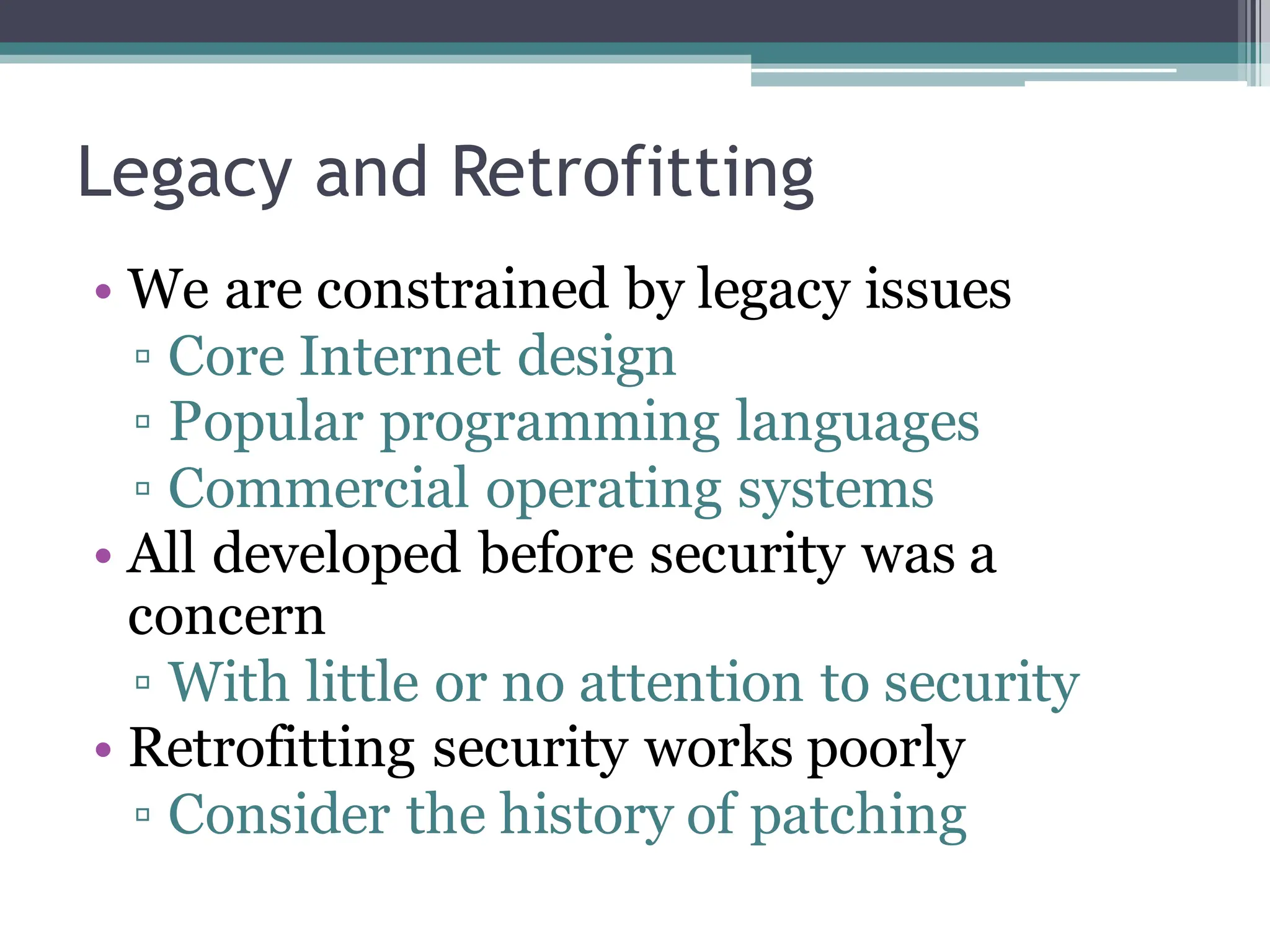 Legacy and Retrofitting
• We are constrained by legacy issues
▫ Core Internet design
▫ Popular programming languages
▫ Commercial operating systems
• All developed before security was a
concern
▫ With little or no attention to security
• Retrofitting security works poorly
▫ Consider the history of patching
 
