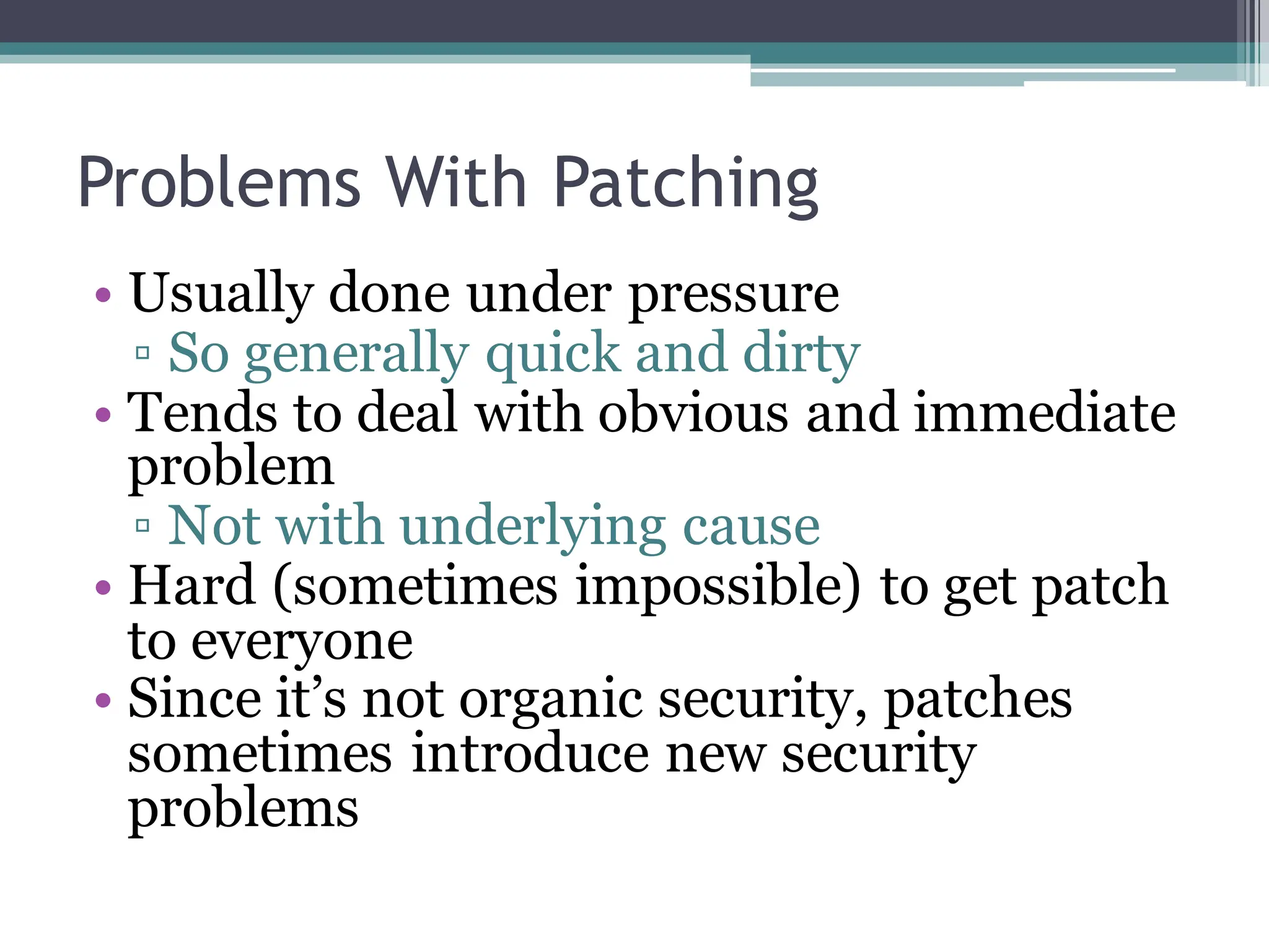 Problems With Patching
• Usually done under pressure
▫ So generally quick and dirty
• Tends to deal with obvious and immediate
problem
▫ Not with underlying cause
• Hard (sometimes impossible) to get patch
to everyone
• Since it’s not organic security, patches
sometimes introduce new security
problems
 