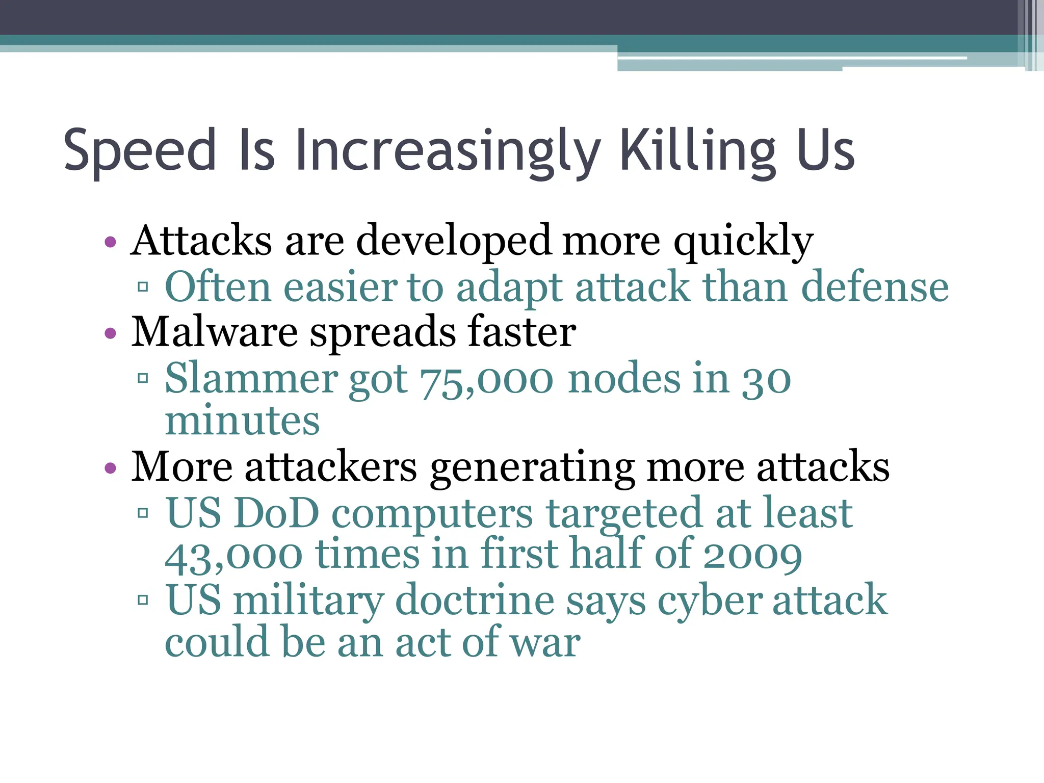 Speed Is Increasingly Killing Us
• Attacks are developed more quickly
▫ Often easier to adapt attack than defense
• Malware spreads faster
▫ Slammer got 75,000 nodes in 30
minutes
• More attackers generating more attacks
▫ US DoD computers targeted at least
43,000 times in first half of 2009
▫ US military doctrine says cyber attack
could be an act of war
 