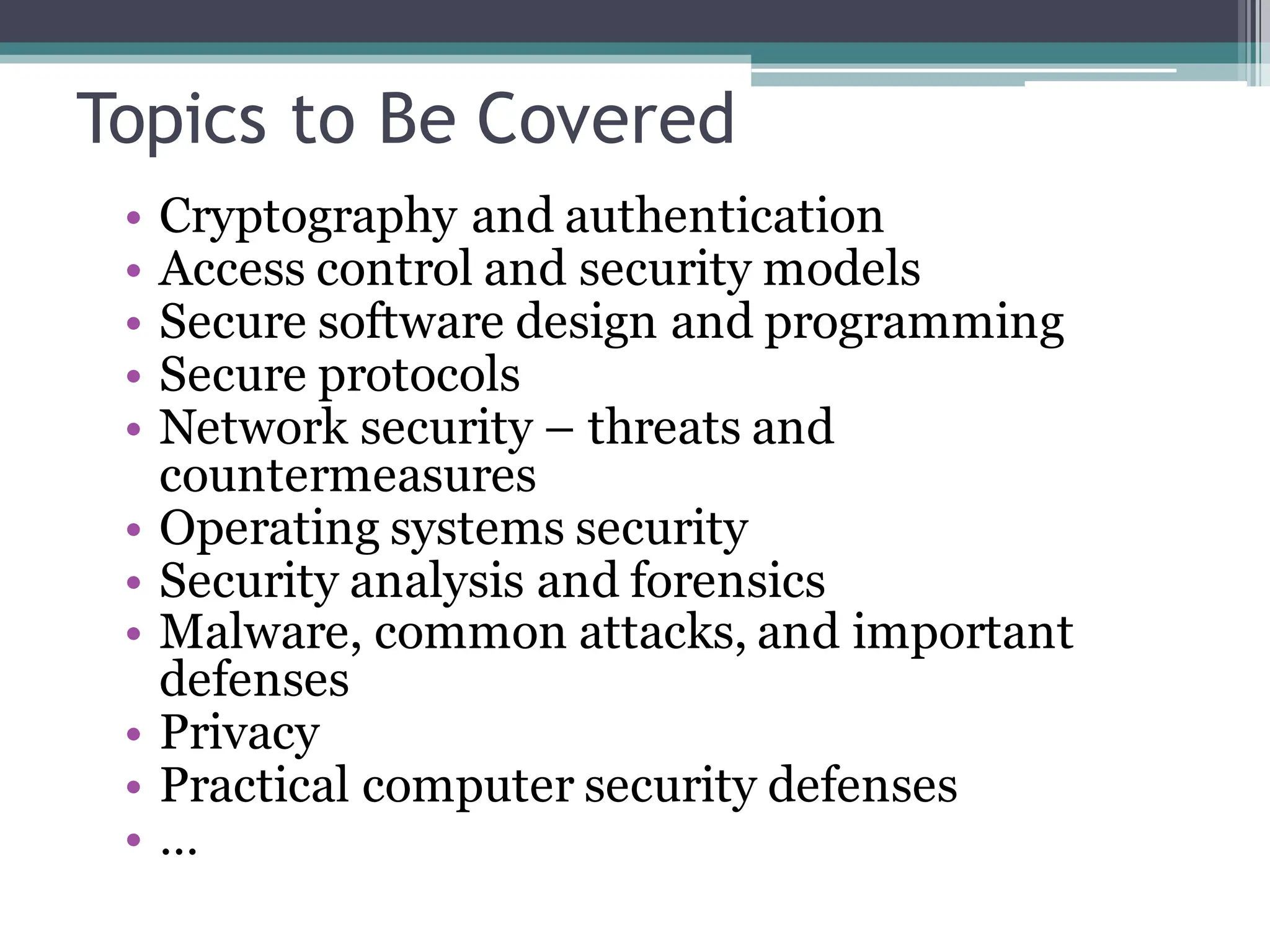 Topics to Be Covered
• Cryptography and authentication
• Access control and security models
• Secure software design and programming
• Secure protocols
• Network security – threats and
countermeasures
• Operating systems security
• Security analysis and forensics
• Malware, common attacks, and important
defenses
• Privacy
• Practical computer security defenses
• …
 