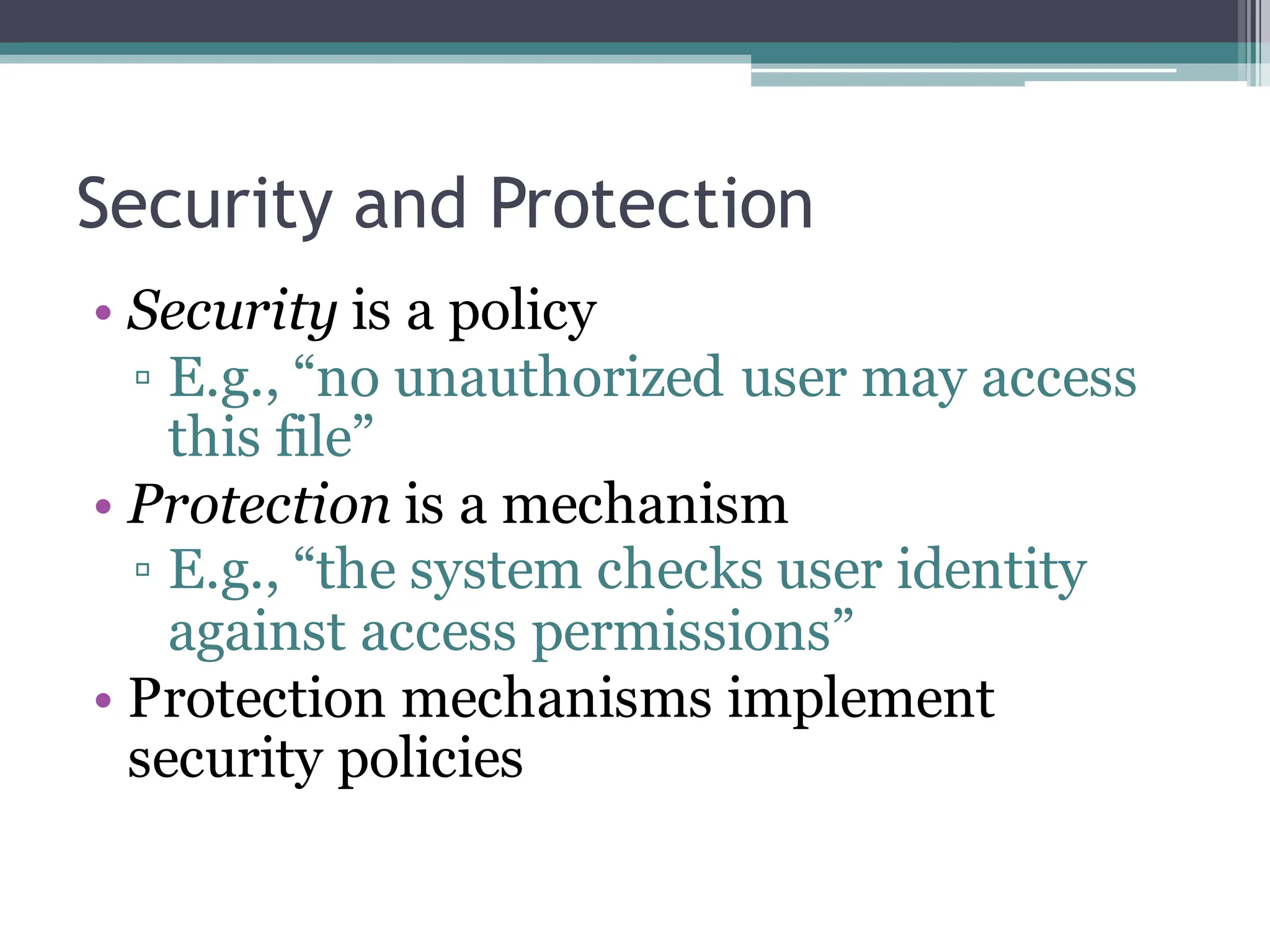 Security and Protection
• Security is a policy
▫ E.g., “no unauthorized user may access
this file”
• Protection is a mechanism
▫ E.g., “the system checks user identity
against access permissions”
• Protection mechanisms implement
security policies
 
