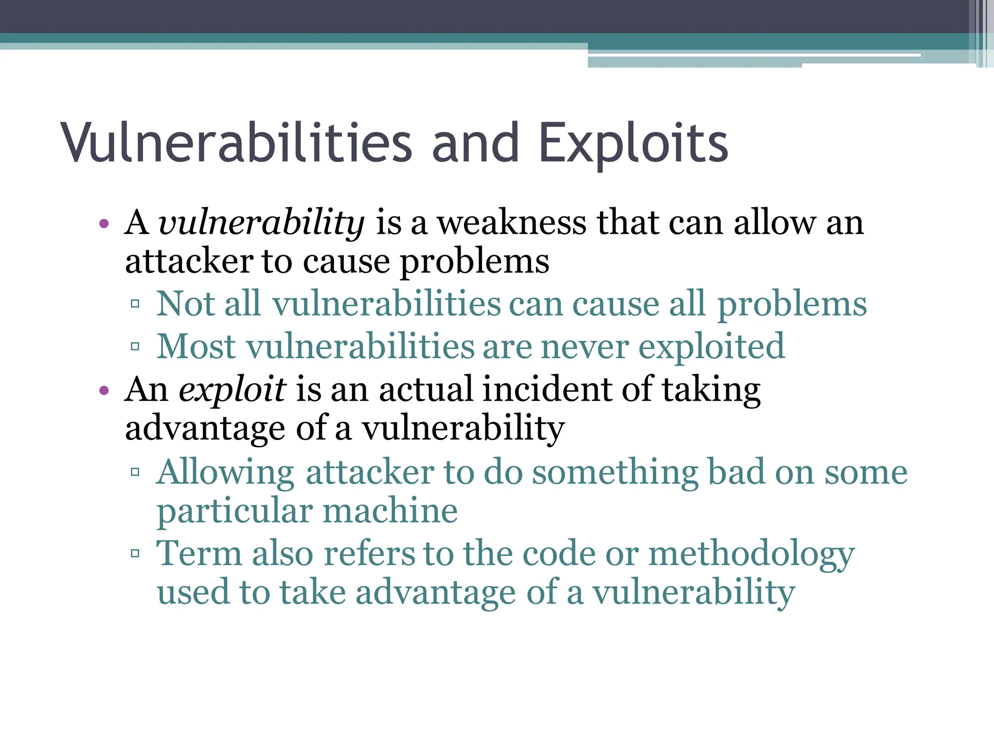 Vulnerabilities and Exploits
• A vulnerability is a weakness that can allow an
attacker to cause problems
▫ Not all vulnerabilities can cause all problems
▫ Most vulnerabilities are never exploited
• An exploit is an actual incident of taking
advantage of a vulnerability
▫ Allowing attacker to do something bad on some
particular machine
▫ Term also refers to the code or methodology
used to take advantage of a vulnerability
 