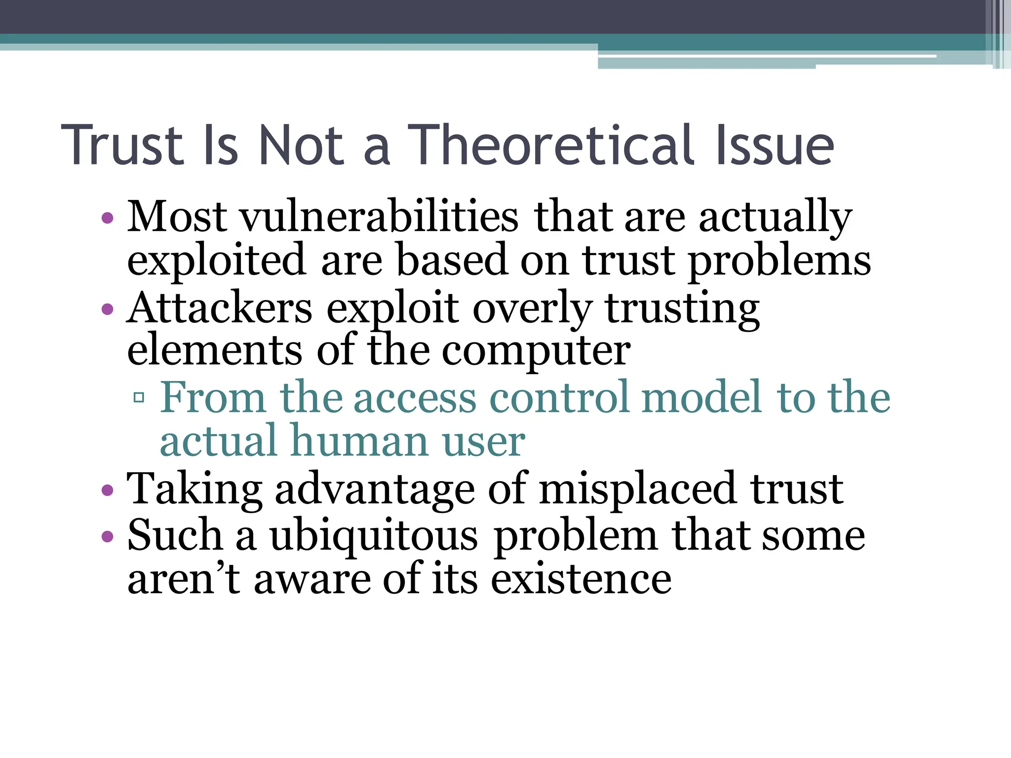 Trust Is Not a Theoretical Issue
• Most vulnerabilities that are actually
exploited are based on trust problems
• Attackers exploit overly trusting
elements of the computer
▫ From the access control model to the
actual human user
• Taking advantage of misplaced trust
• Such a ubiquitous problem that some
aren’t aware of its existence
 