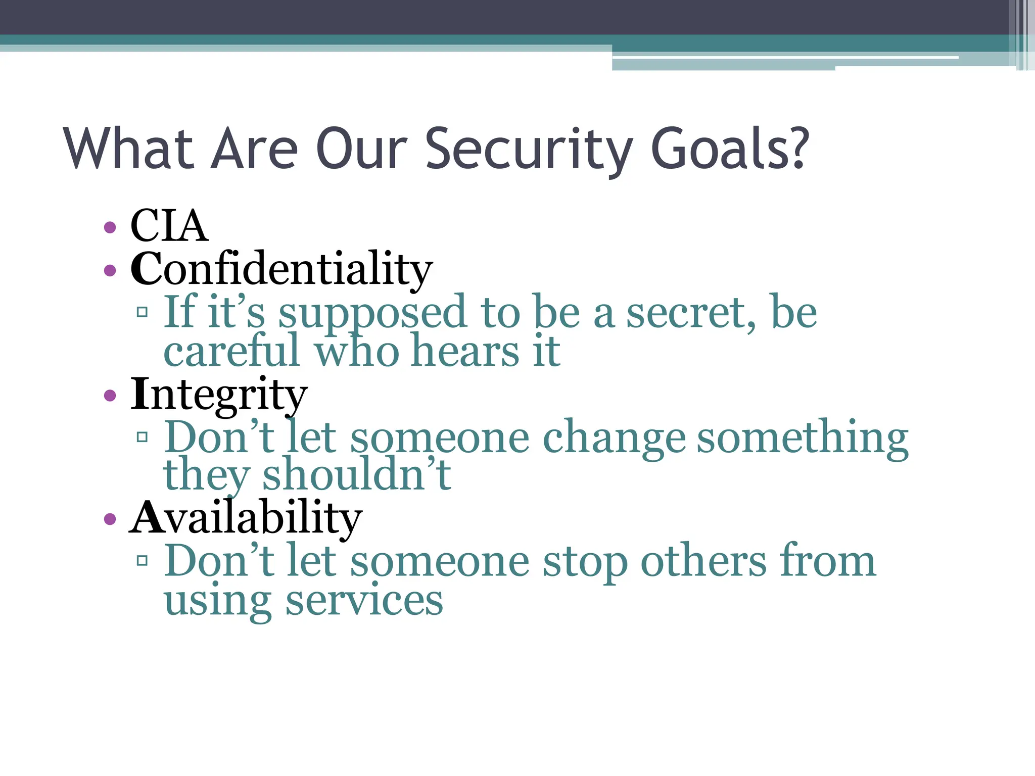 What Are Our Security Goals?
• CIA
• Confidentiality
▫ If it’s supposed to be a secret, be
careful who hears it
• Integrity
▫ Don’t let someone change something
they shouldn’t
• Availability
▫ Don’t let someone stop others from
using services
 