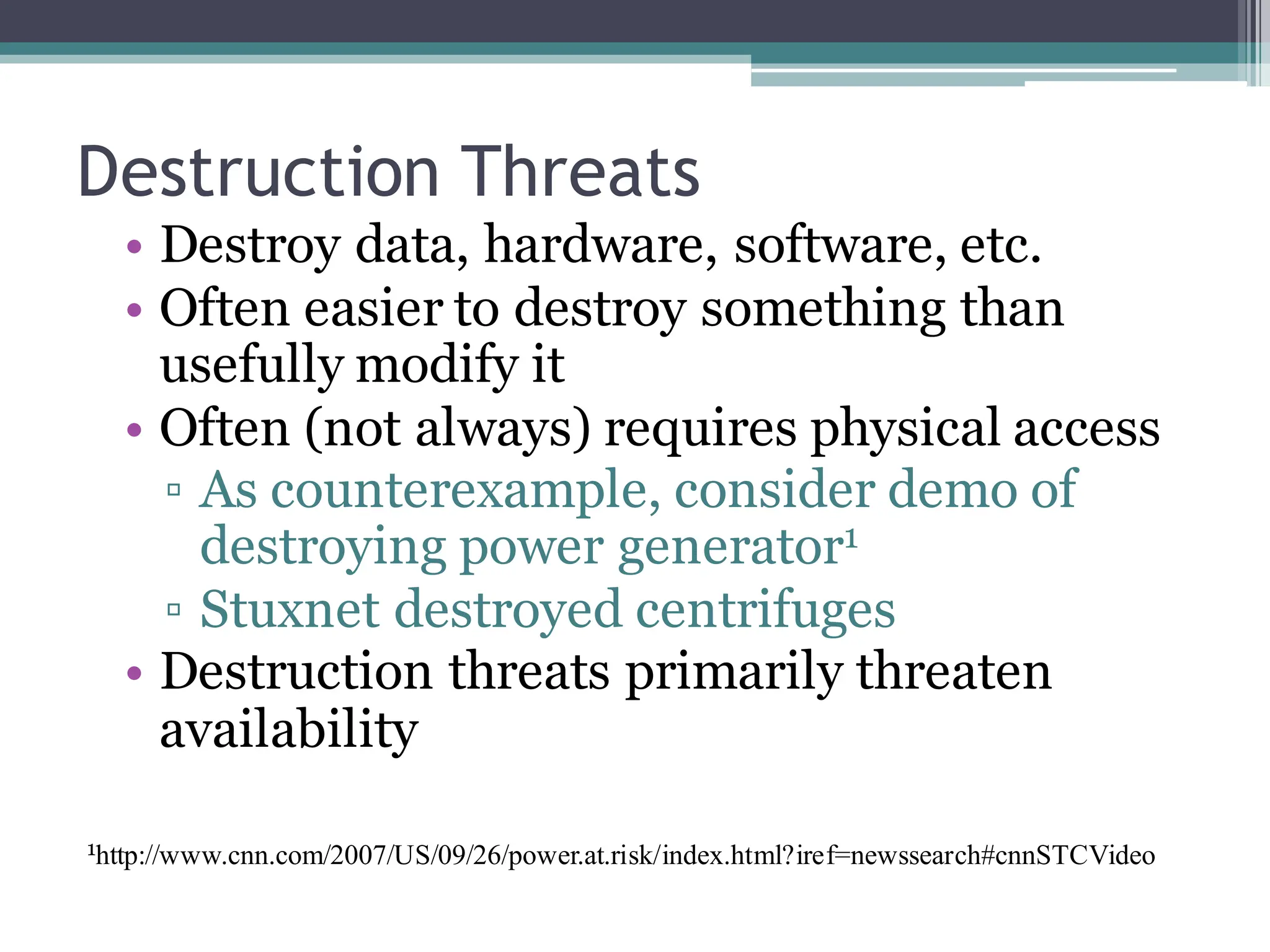 Destruction Threats
• Destroy data, hardware, software, etc.
• Often easier to destroy something than
usefully modify it
• Often (not always) requires physical access
▫ As counterexample, consider demo of
destroying power generator1
▫ Stuxnet destroyed centrifuges
• Destruction threats primarily threaten
availability
1http://www.cnn.com/2007/US/09/26/power.at.risk/index.html?iref=newssearch#cnnSTCVideo
 