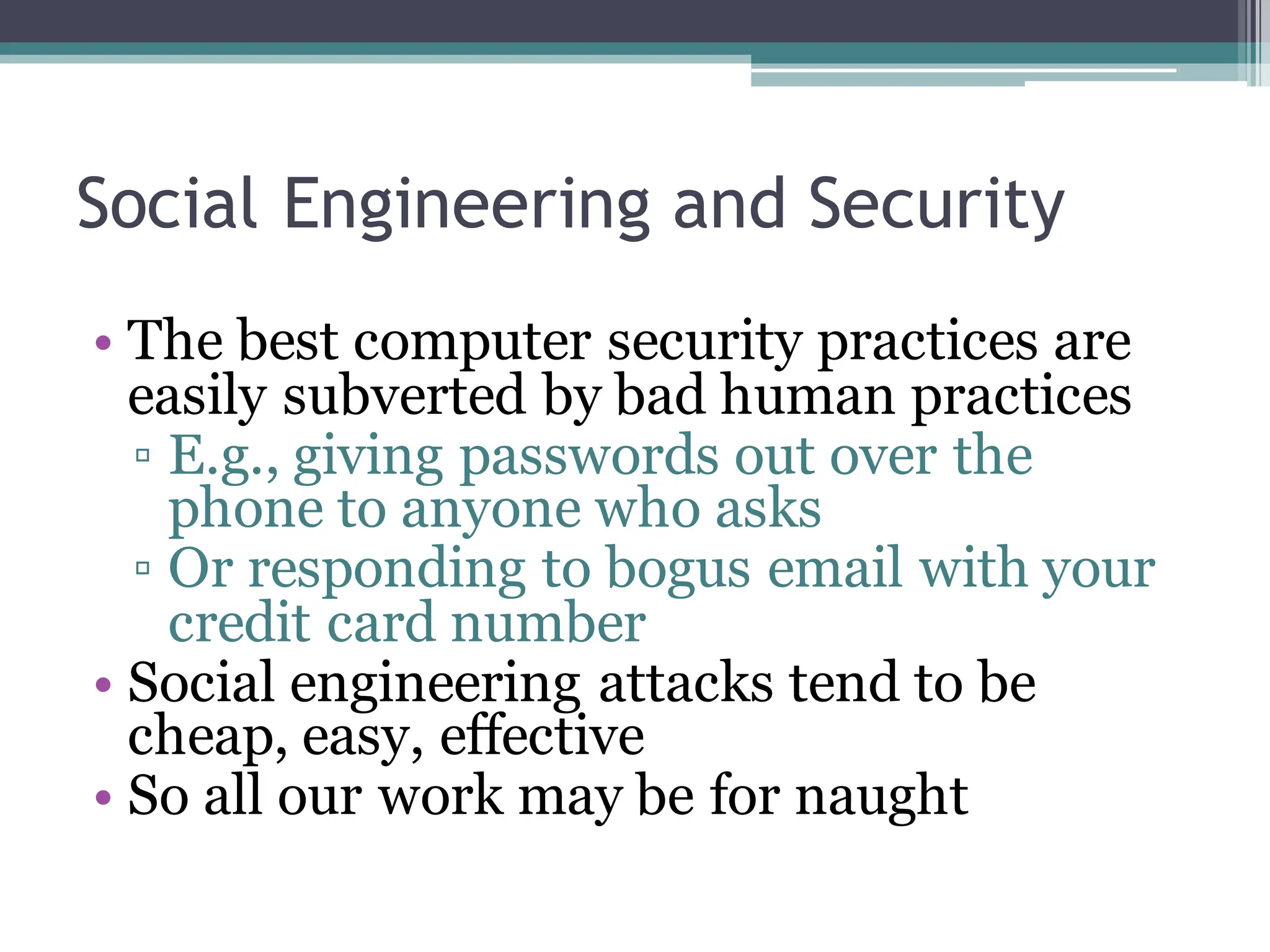 Social Engineering and Security
• The best computer security practices are
easily subverted by bad human practices
▫ E.g., giving passwords out over the
phone to anyone who asks
▫ Or responding to bogus email with your
credit card number
• Social engineering attacks tend to be
cheap, easy, effective
• So all our work may be for naught
 