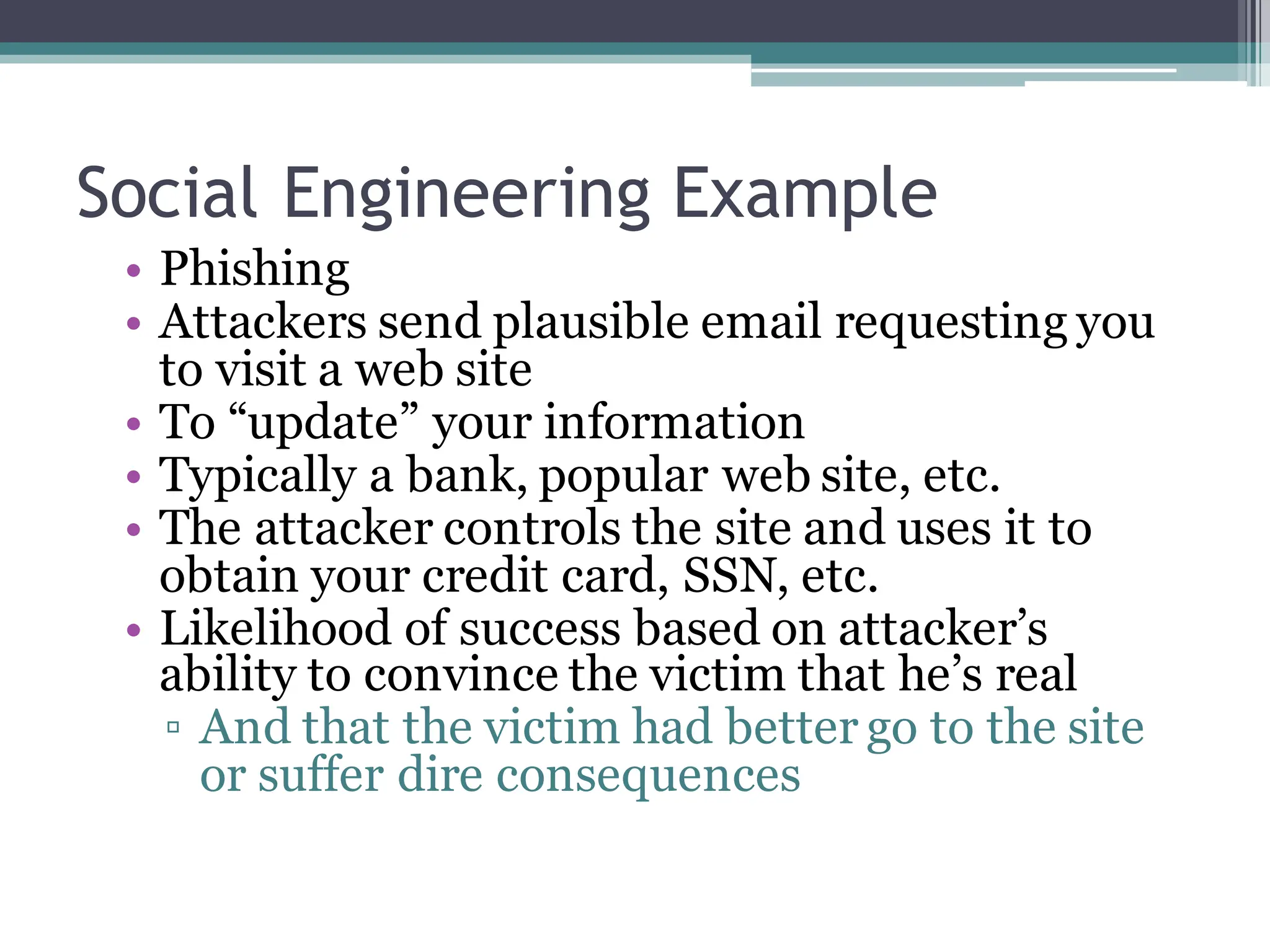Social Engineering Example
• Phishing
• Attackers send plausible email requesting you
to visit a web site
• To “update” your information
• Typically a bank, popular web site, etc.
• The attacker controls the site and uses it to
obtain your credit card, SSN, etc.
• Likelihood of success based on attacker’s
ability to convince the victim that he’s real
▫ And that the victim had better go to the site
or suffer dire consequences
 