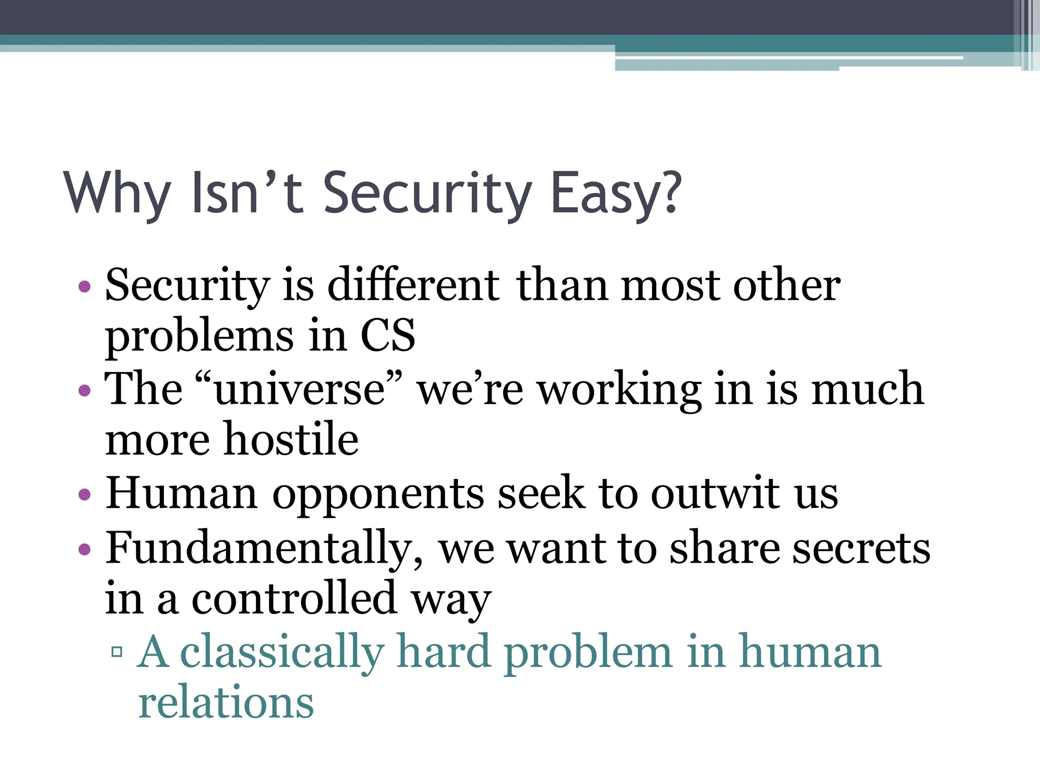 Why Isn’t Security Easy?
• Security is different than most other
problems in CS
• The “universe” we’re working in is much
more hostile
• Human opponents seek to outwit us
• Fundamentally, we want to share secrets
in a controlled way
▫ A classically hard problem in human
relations
 