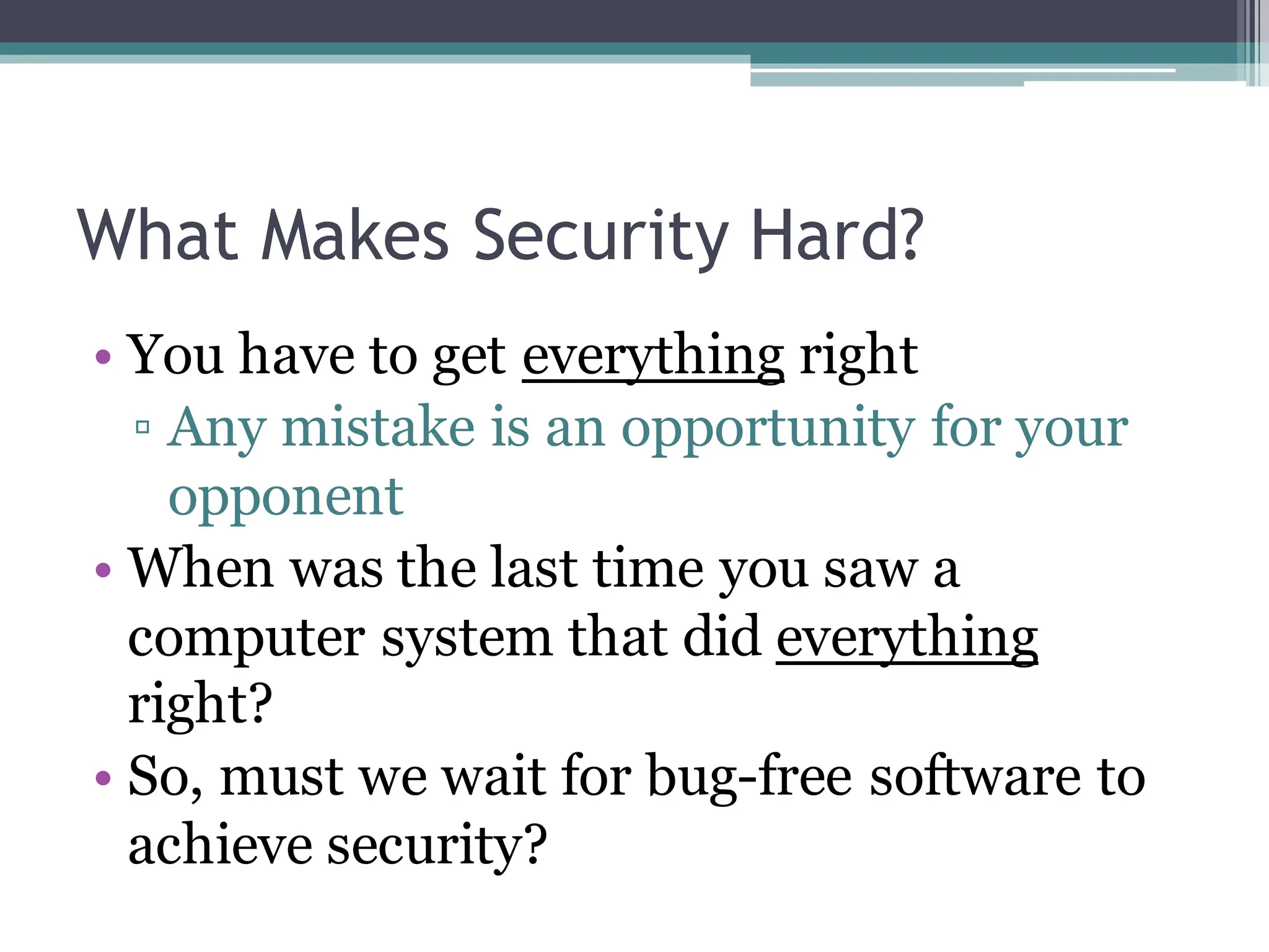 What Makes Security Hard?
• You have to get everything right
▫ Any mistake is an opportunity for your
opponent
• When was the last time you saw a
computer system that did everything
right?
• So, must we wait for bug-free software to
achieve security?
 