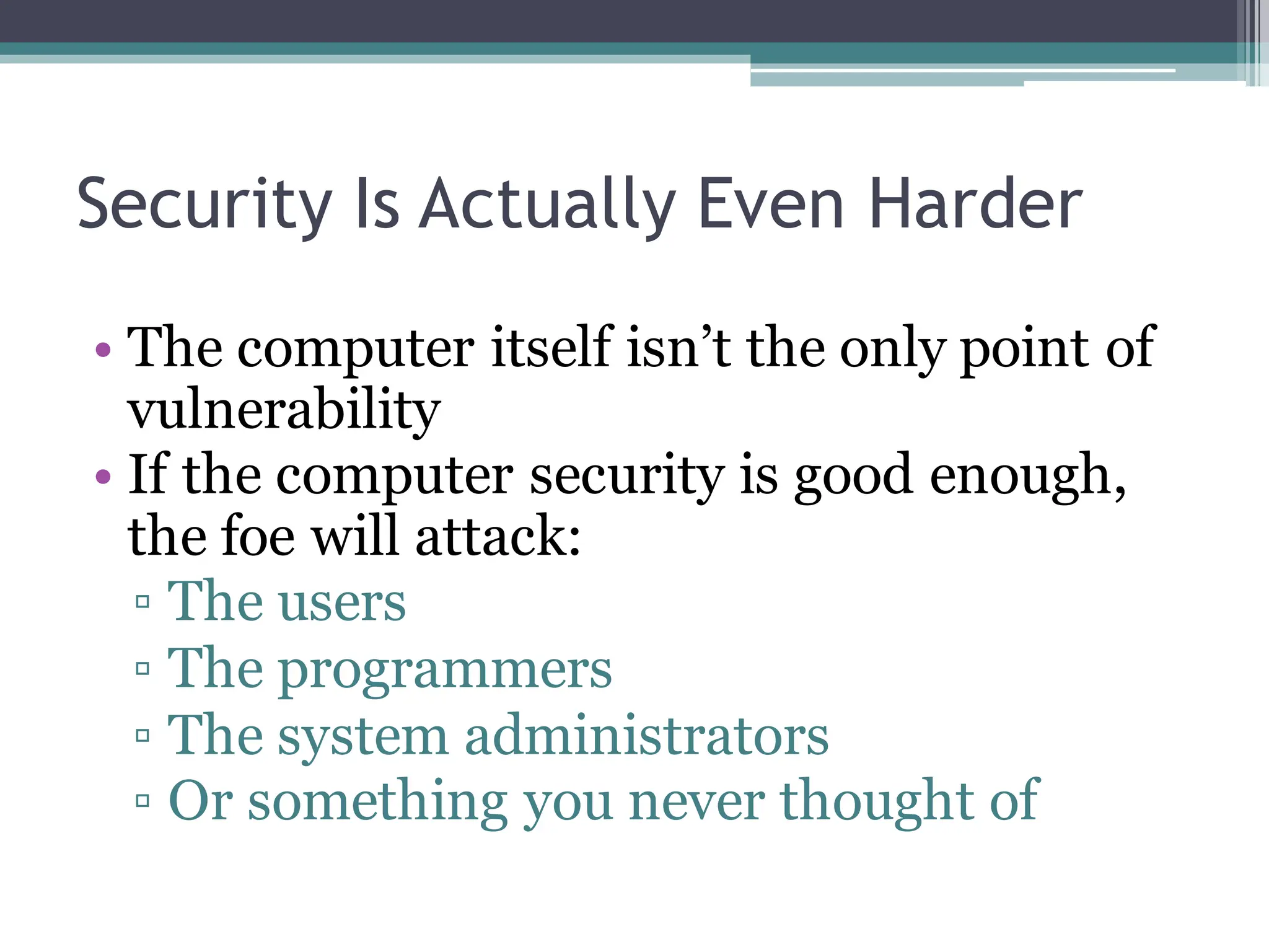 Security Is Actually Even Harder
• The computer itself isn’t the only point of
vulnerability
• If the computer security is good enough,
the foe will attack:
▫ The users
▫ The programmers
▫ The system administrators
▫ Or something you never thought of
 