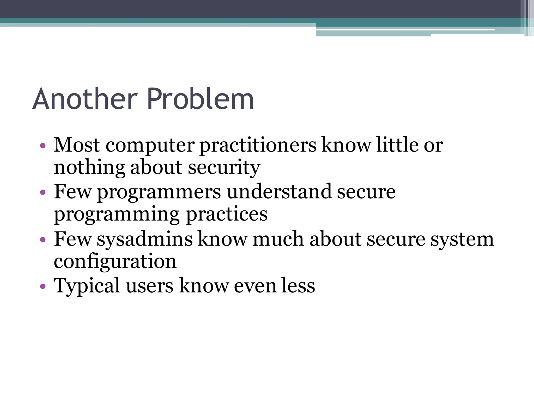 Another Problem
• Most computer practitioners know little or
nothing about security
• Few programmers understand secure
programming practices
• Few sysadmins know much about secure system
configuration
• Typical users know even less
 