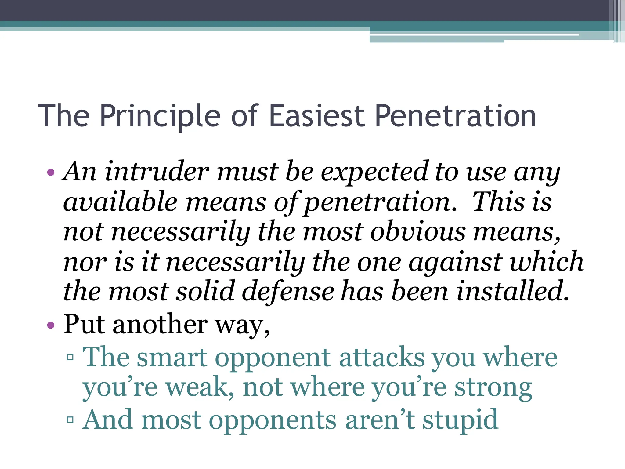 The Principle of Easiest Penetration
• An intruder must be expected to use any
available means of penetration. This is
not necessarily the most obvious means,
nor is it necessarily the one against which
the most solid defense has been installed.
• Put another way,
▫ The smart opponent attacks you where
you’re weak, not where you’re strong
▫ And most opponents aren’t stupid
 