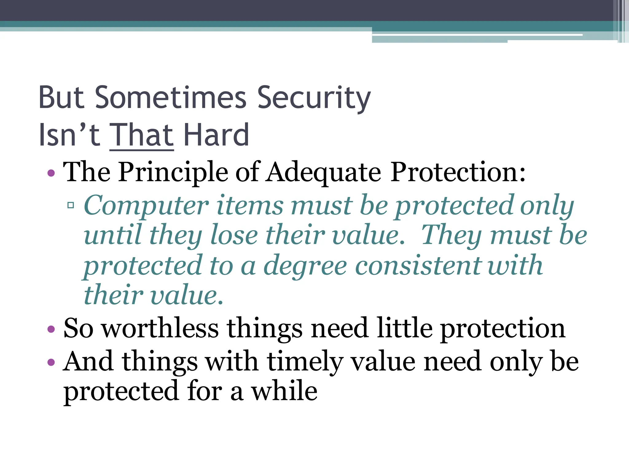 But Sometimes Security
Isn’t That Hard
• The Principle of Adequate Protection:
▫ Computer items must be protected only
until they lose their value. They must be
protected to a degree consistent with
their value.
• So worthless things need little protection
• And things with timely value need only be
protected for a while
 