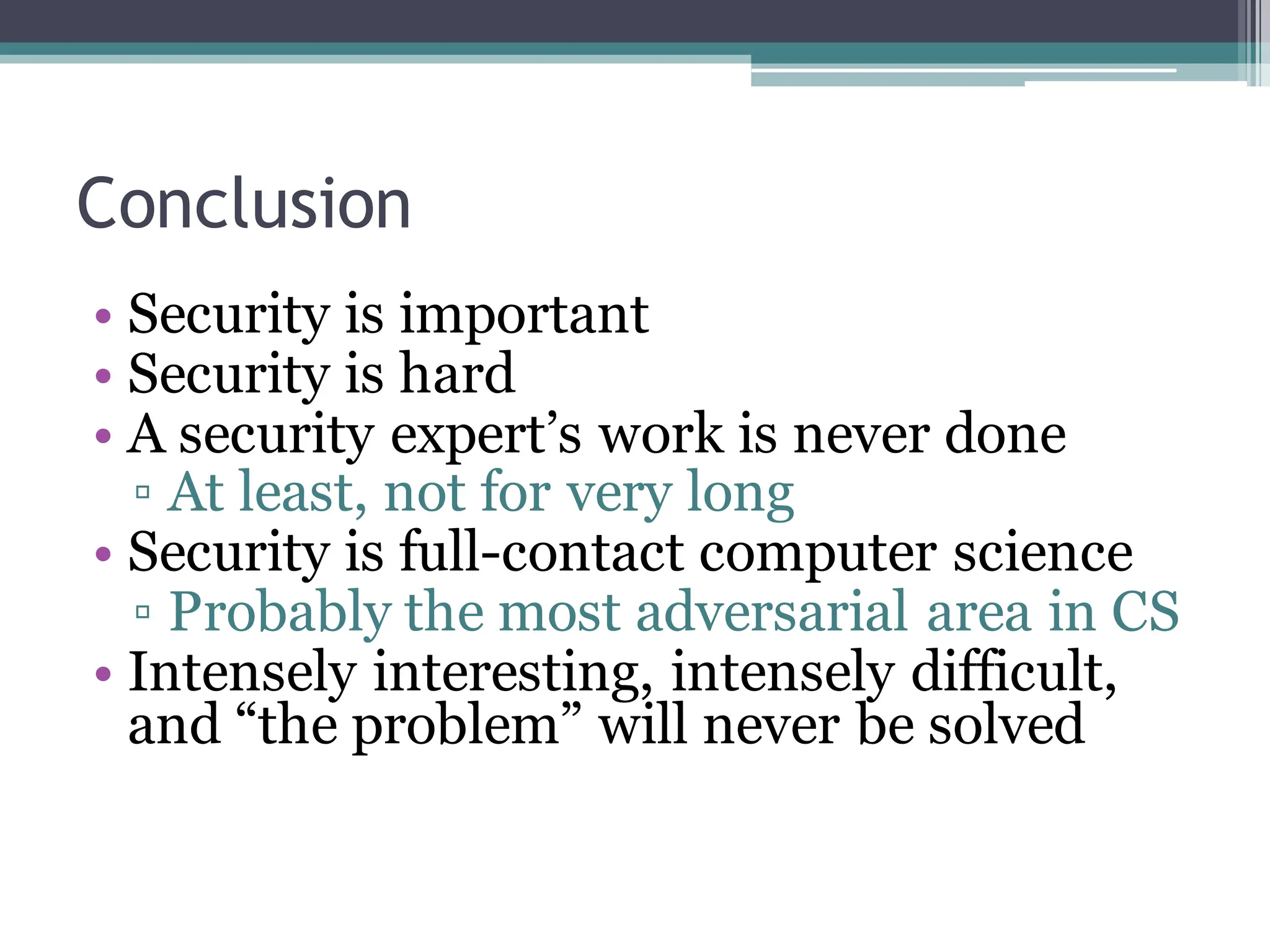 Conclusion
• Security is important
• Security is hard
• A security expert’s work is never done
▫ At least, not for very long
• Security is full-contact computer science
▫ Probably the most adversarial area in CS
• Intensely interesting, intensely difficult,
and “the problem” will never be solved
 