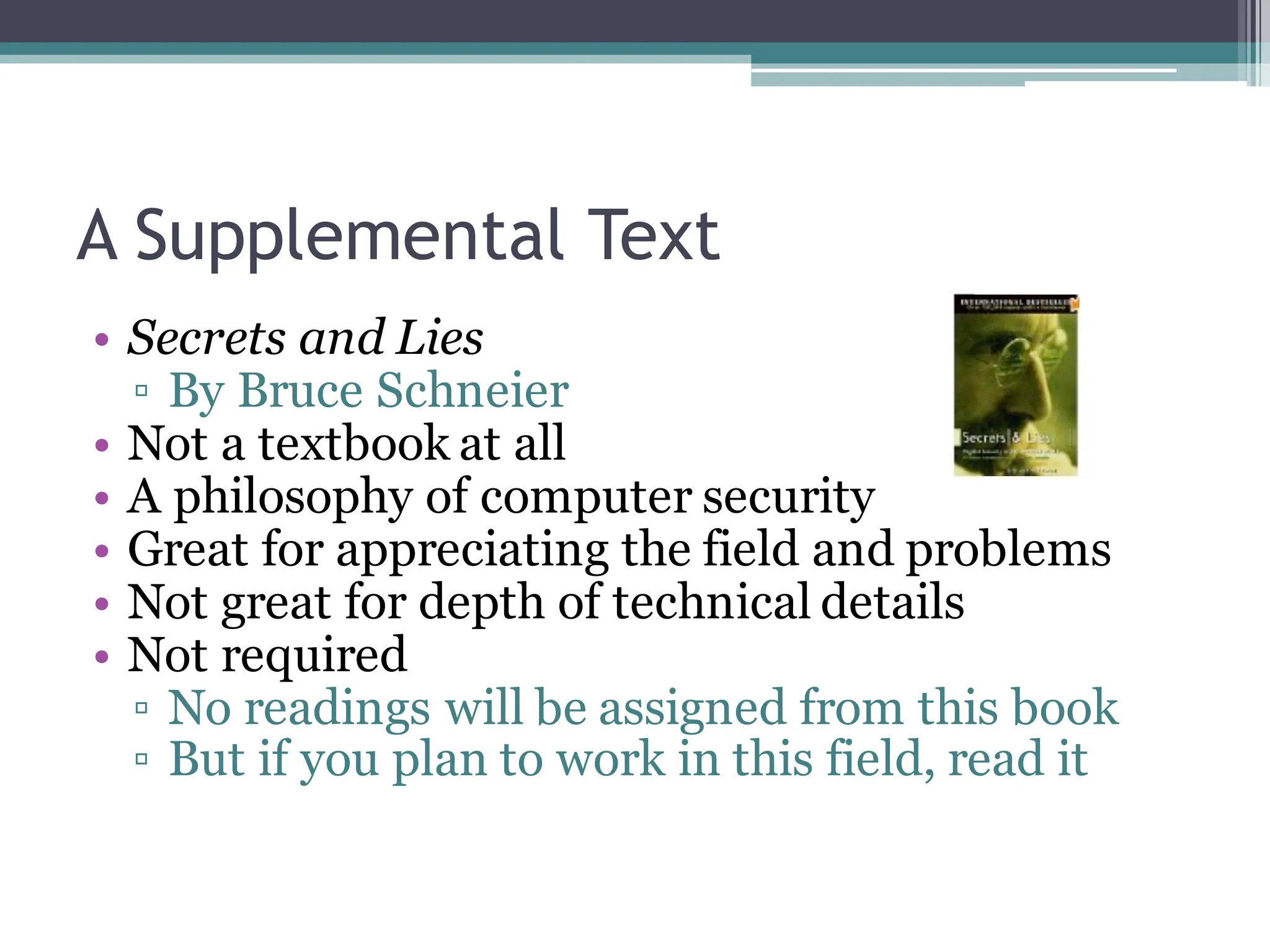 A Supplemental Text
• Secrets and Lies
▫ By Bruce Schneier
• Not a textbook at all
• A philosophy of computer security
• Great for appreciating the field and problems
• Not great for depth of technical details
• Not required
▫ No readings will be assigned from this book
▫ But if you plan to work in this field, read it
 