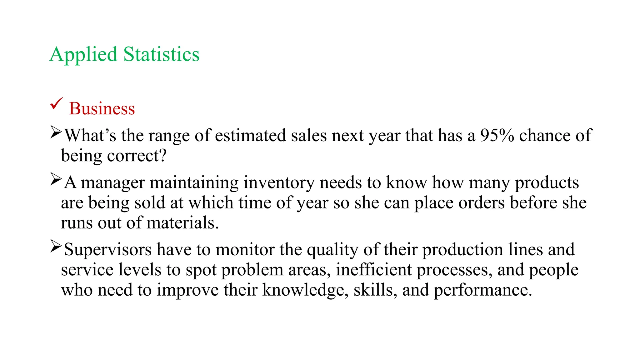 Applied Statistics
 Business
What’s the range of estimated sales next year that has a 95% chance of
being correct?
A manager maintaining inventory needs to know how many products
are being sold at which time of year so she can place orders before she
runs out of materials.
Supervisors have to monitor the quality of their production lines and
service levels to spot problem areas, inefficient processes, and people
who need to improve their knowledge, skills, and performance.
 