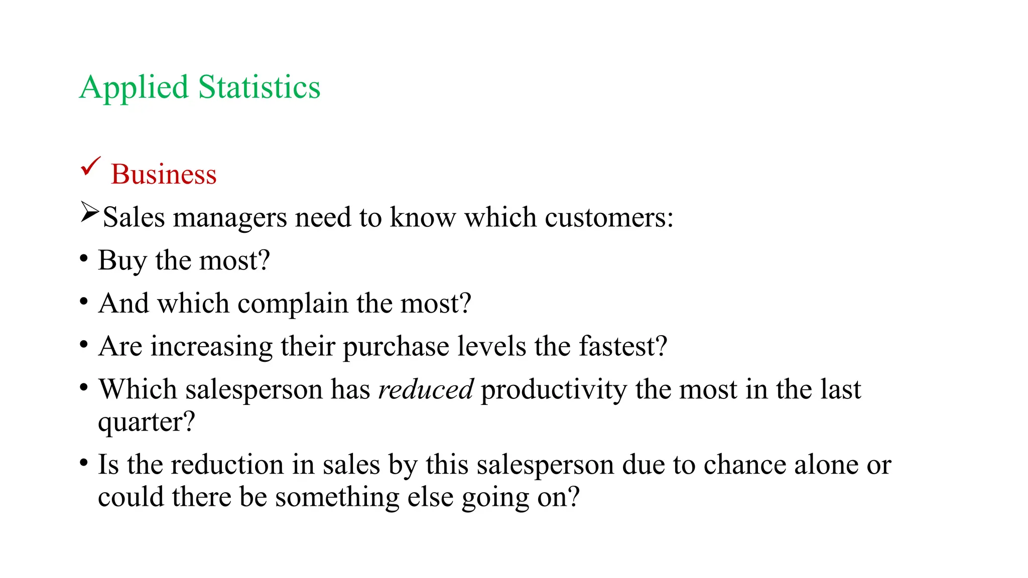 Applied Statistics
 Business
Sales managers need to know which customers:
• Buy the most?
• And which complain the most?
• Are increasing their purchase levels the fastest?
• Which salesperson has reduced productivity the most in the last
quarter?
• Is the reduction in sales by this salesperson due to chance alone or
could there be something else going on?
 