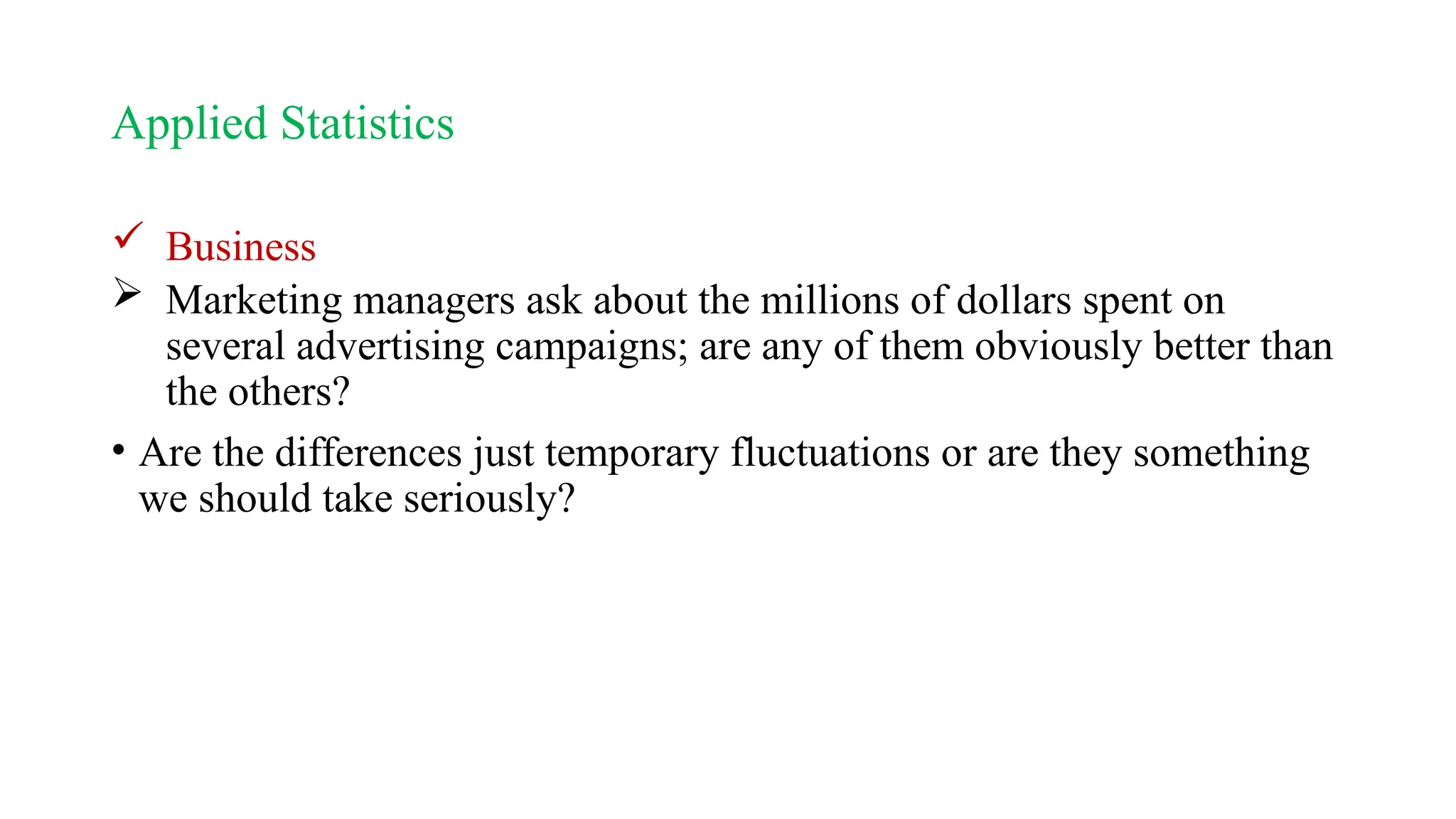 Applied Statistics
 Business
 Marketing managers ask about the millions of dollars spent on
several advertising campaigns; are any of them obviously better than
the others?
• Are the differences just temporary fluctuations or are they something
we should take seriously?
 