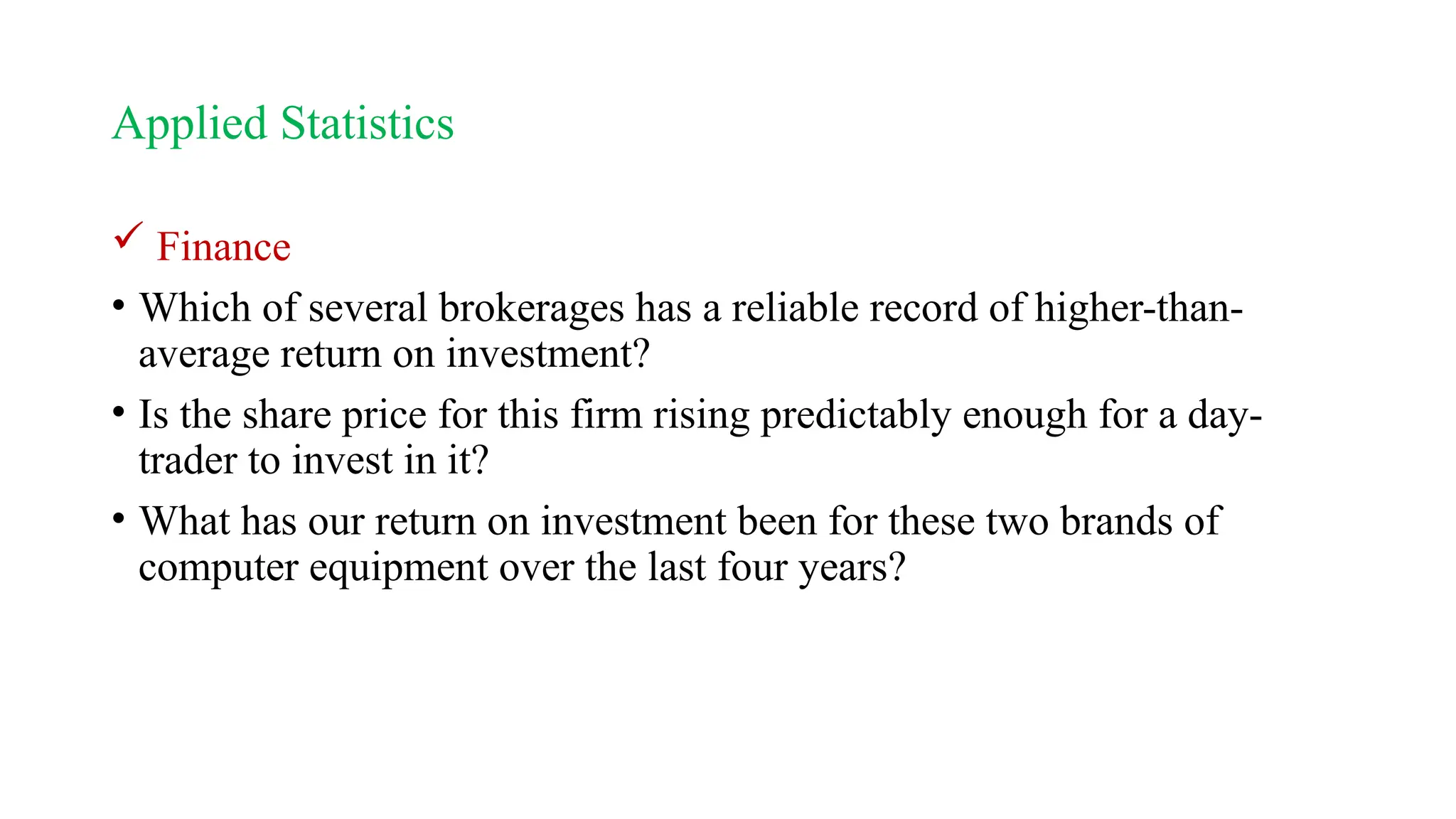 Applied Statistics
 Finance
• Which of several brokerages has a reliable record of higher-than-
average return on investment?
• Is the share price for this firm rising predictably enough for a day-
trader to invest in it?
• What has our return on investment been for these two brands of
computer equipment over the last four years?
 