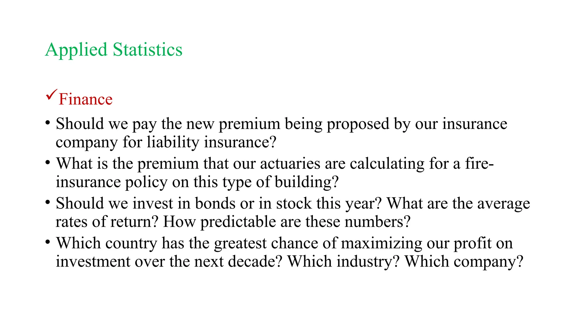 Applied Statistics
Finance
• Should we pay the new premium being proposed by our insurance
company for liability insurance?
• What is the premium that our actuaries are calculating for a fire-
insurance policy on this type of building?
• Should we invest in bonds or in stock this year? What are the average
rates of return? How predictable are these numbers?
• Which country has the greatest chance of maximizing our profit on
investment over the next decade? Which industry? Which company?
 