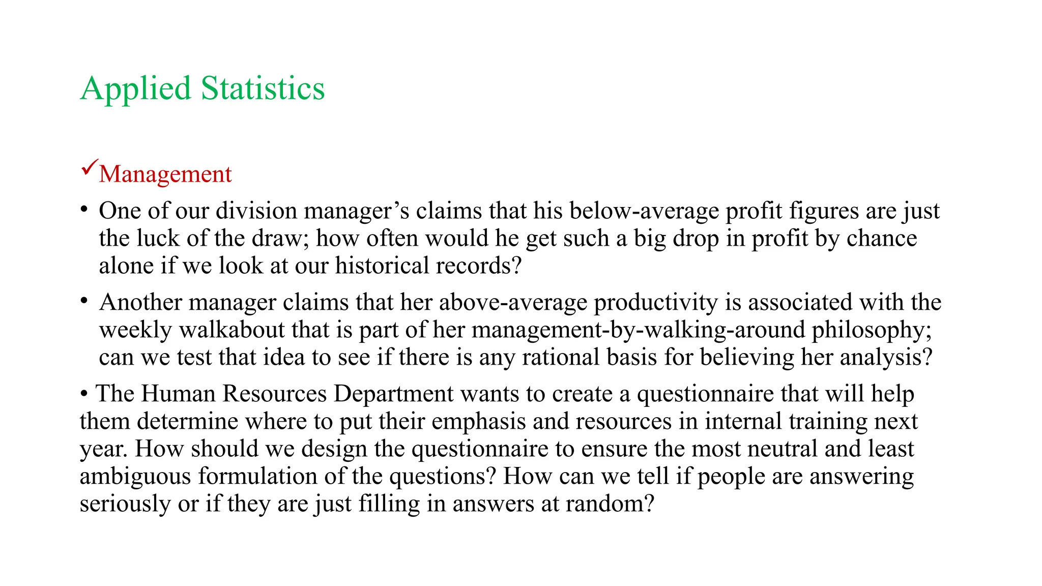Applied Statistics
Management
• One of our division manager’s claims that his below-average profit figures are just
the luck of the draw; how often would he get such a big drop in profit by chance
alone if we look at our historical records?
• Another manager claims that her above-average productivity is associated with the
weekly walkabout that is part of her management-by-walking-around philosophy;
can we test that idea to see if there is any rational basis for believing her analysis?
• The Human Resources Department wants to create a questionnaire that will help
them determine where to put their emphasis and resources in internal training next
year. How should we design the questionnaire to ensure the most neutral and least
ambiguous formulation of the questions? How can we tell if people are answering
seriously or if they are just filling in answers at random?
 