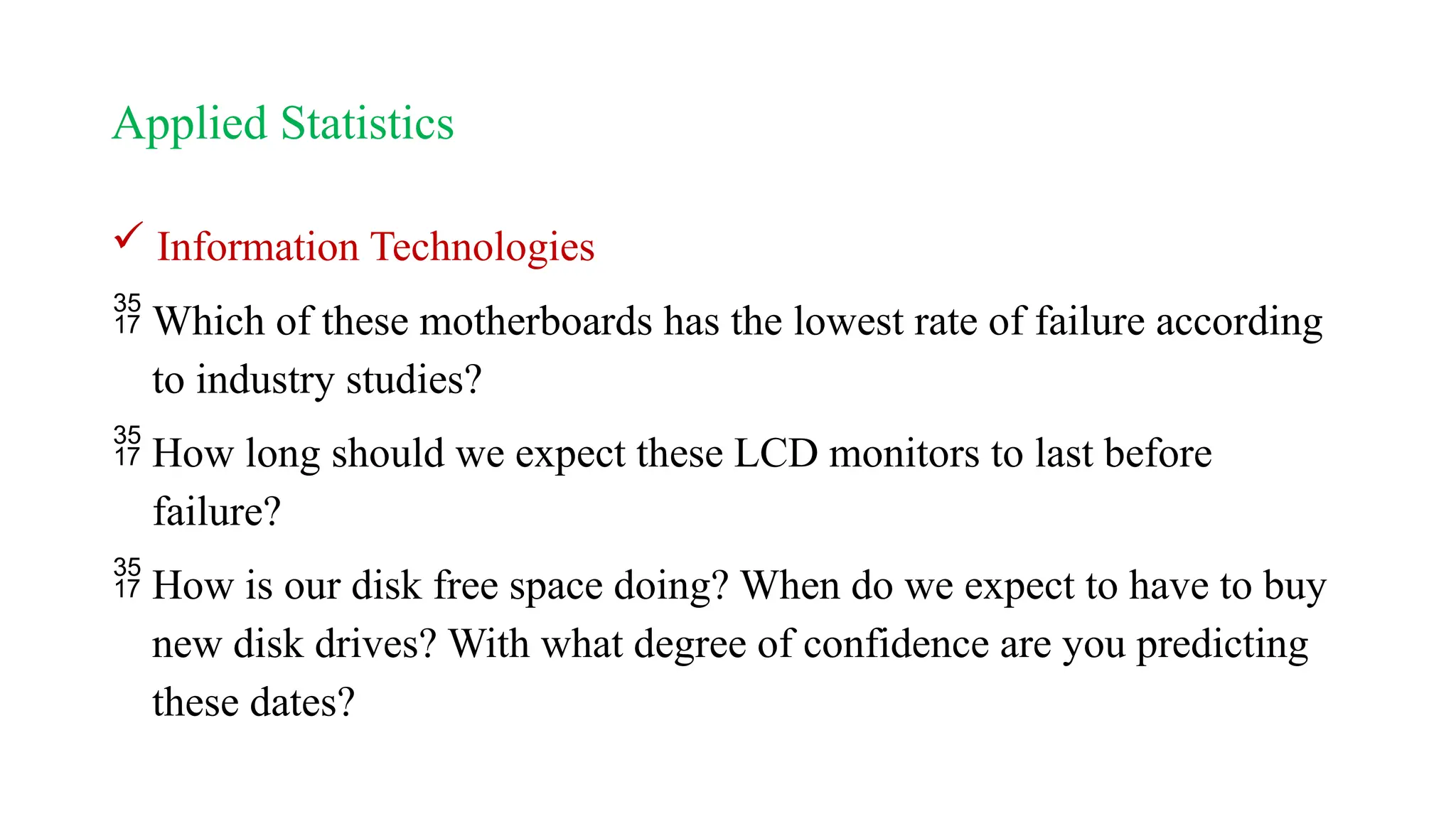 Applied Statistics
 Information Technologies
 Which of these motherboards has the lowest rate of failure according
to industry studies?
 How long should we expect these LCD monitors to last before
failure?
 How is our disk free space doing? When do we expect to have to buy
new disk drives? With what degree of confidence are you predicting
these dates?
 