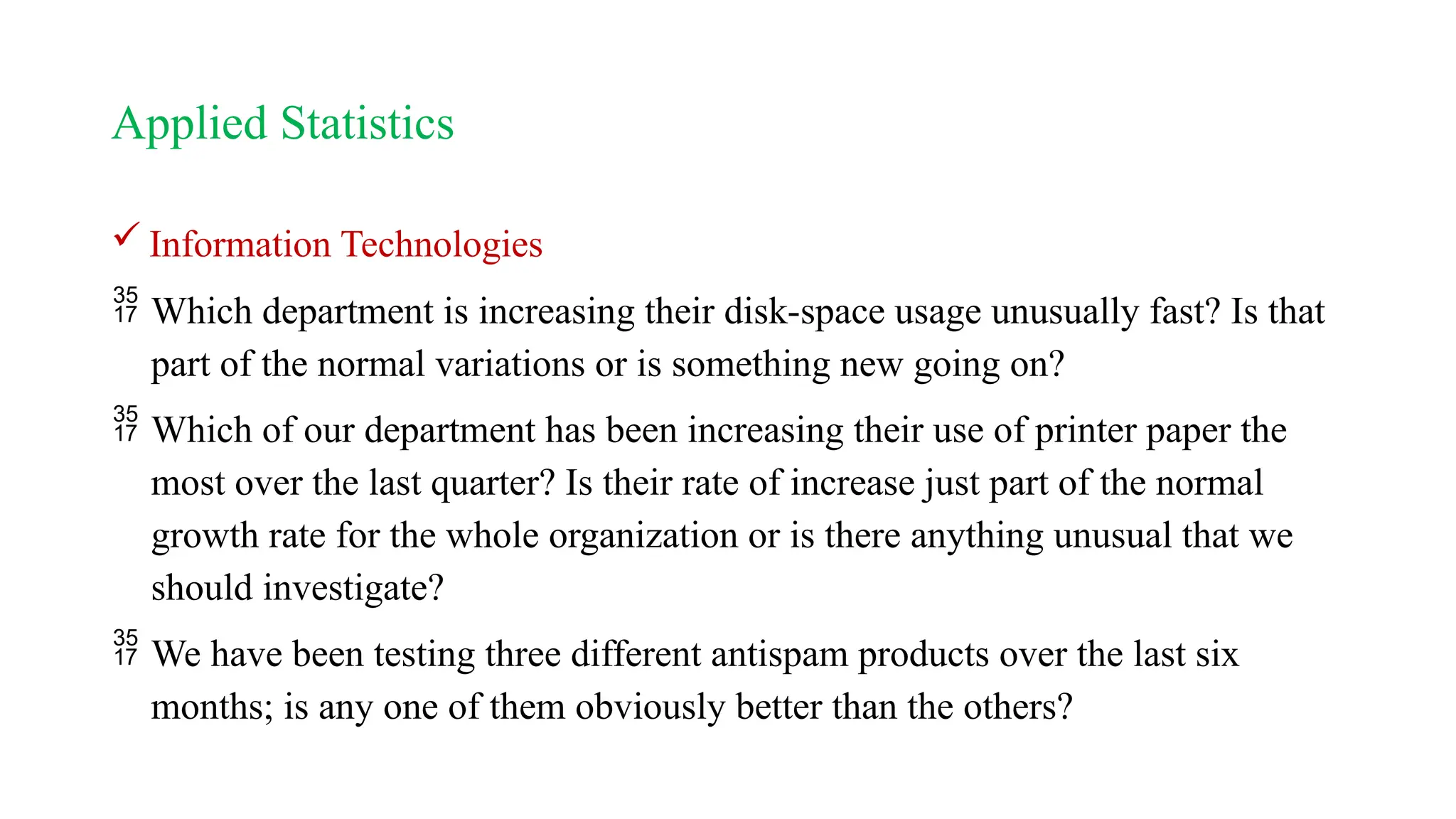 Applied Statistics
 Information Technologies
 Which department is increasing their disk-space usage unusually fast? Is that
part of the normal variations or is something new going on?
 Which of our department has been increasing their use of printer paper the
most over the last quarter? Is their rate of increase just part of the normal
growth rate for the whole organization or is there anything unusual that we
should investigate?
 We have been testing three different antispam products over the last six
months; is any one of them obviously better than the others?
 