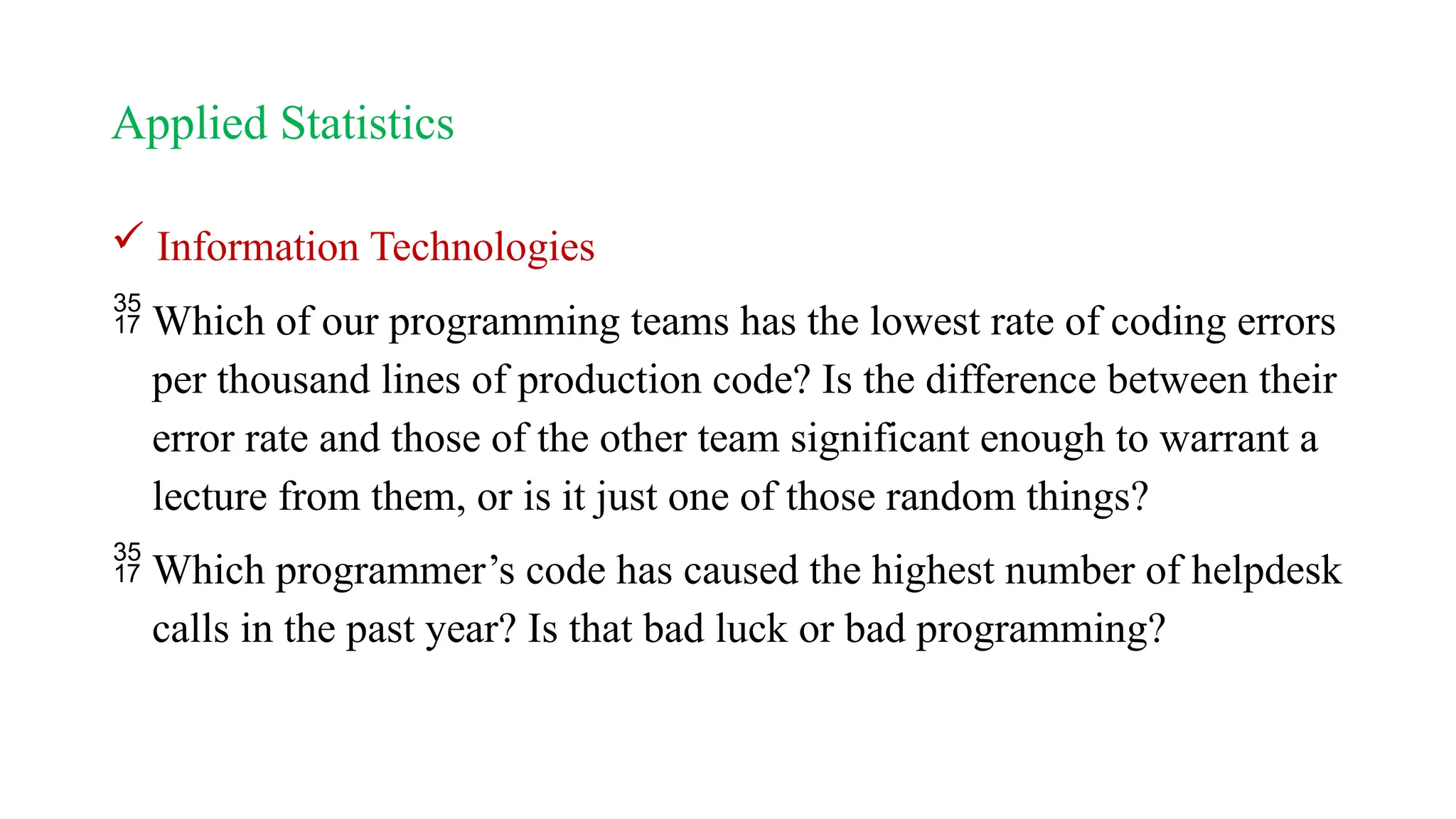 Applied Statistics
 Information Technologies
 Which of our programming teams has the lowest rate of coding errors
per thousand lines of production code? Is the difference between their
error rate and those of the other team significant enough to warrant a
lecture from them, or is it just one of those random things?
 Which programmer’s code has caused the highest number of helpdesk
calls in the past year? Is that bad luck or bad programming?
 