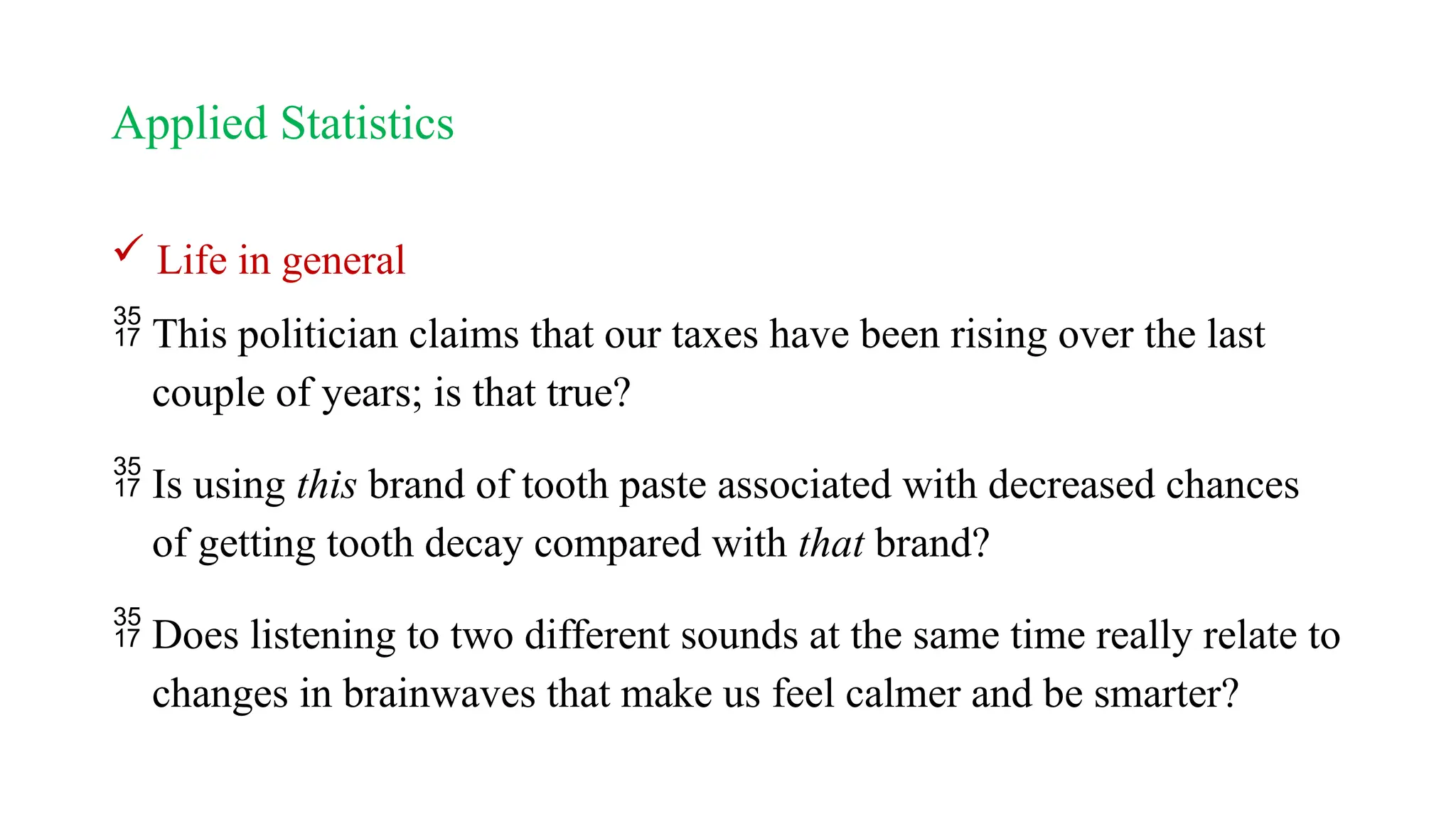 Applied Statistics
 Life in general
 This politician claims that our taxes have been rising over the last
couple of years; is that true?
 Is using this brand of tooth paste associated with decreased chances
of getting tooth decay compared with that brand?
 Does listening to two different sounds at the same time really relate to
changes in brainwaves that make us feel calmer and be smarter?
 
