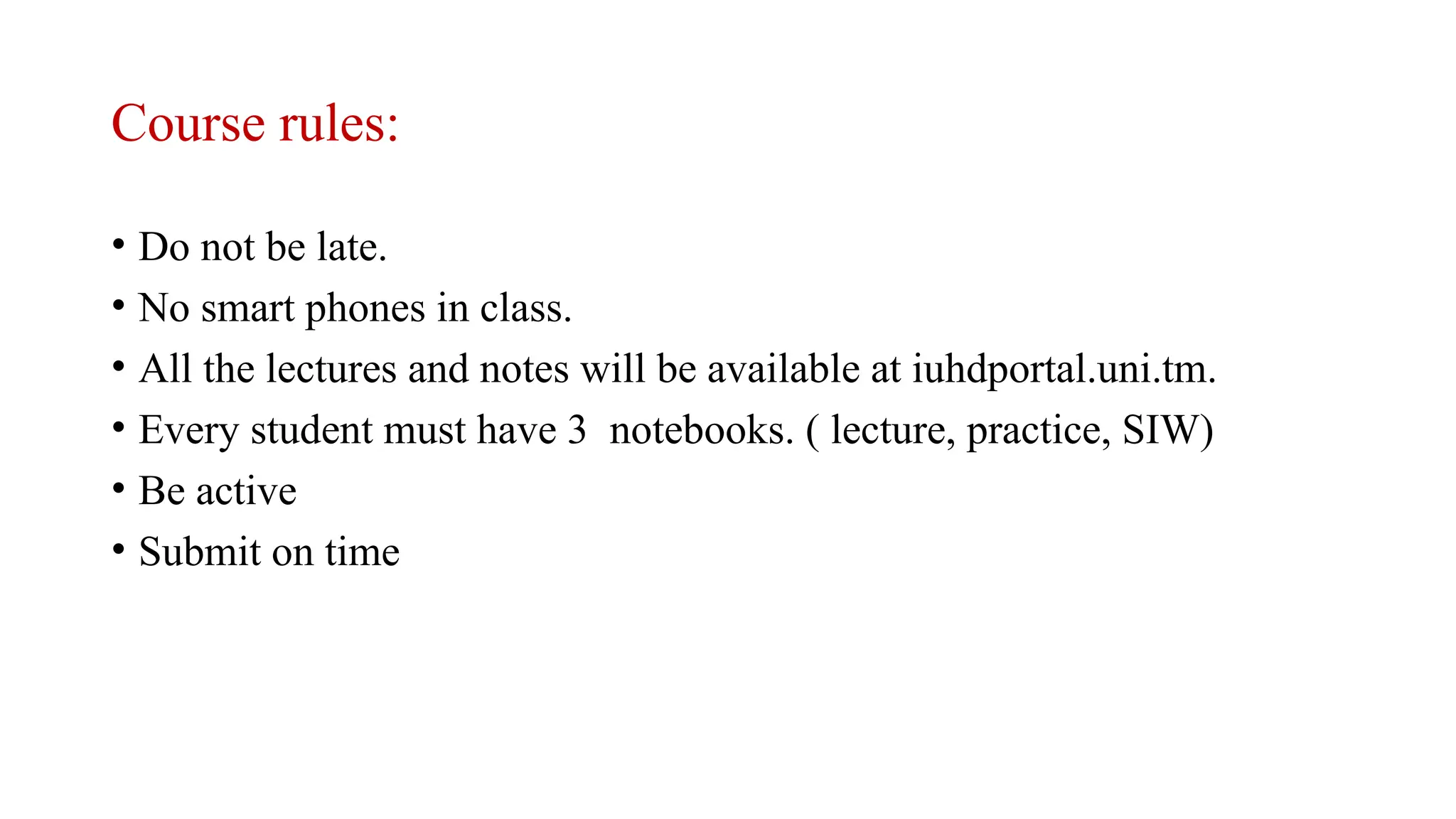 Course rules:
• Do not be late.
• No smart phones in class.
• All the lectures and notes will be available at iuhdportal.uni.tm.
• Every student must have 3 notebooks. ( lecture, practice, SIW)
• Be active
• Submit on time
 