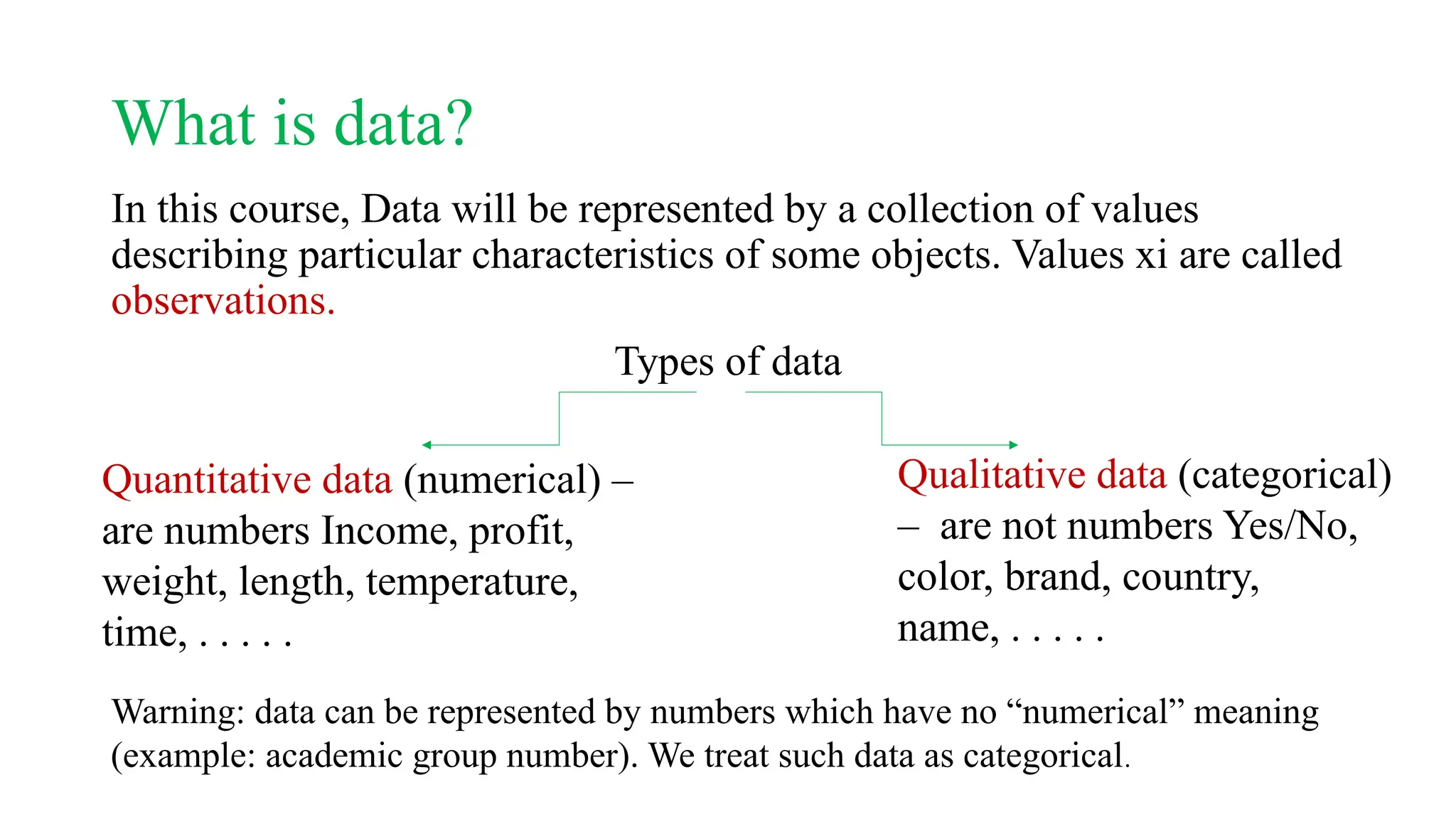 What is data?
In this course, Data will be represented by a collection of values
describing particular characteristics of some objects. Values xi are called
observations.
Types of data
Quantitative data (numerical) –
are numbers Income, profit,
weight, length, temperature,
time, . . . . .
Qualitative data (categorical)
– are not numbers Yes/No,
color, brand, country,
name, . . . . .
Warning: data can be represented by numbers which have no “numerical” meaning
(example: academic group number). We treat such data as categorical.
 