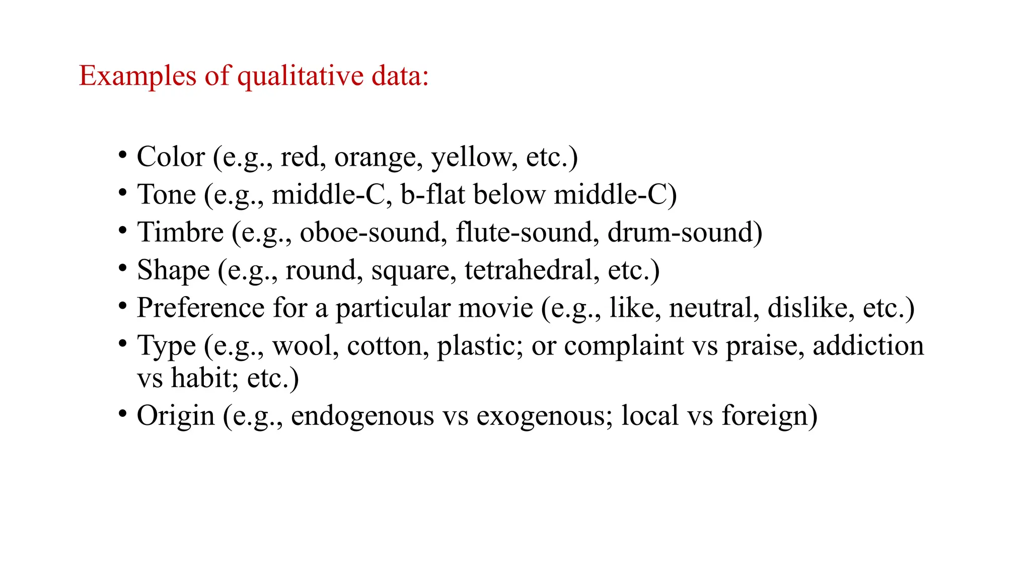 Examples of qualitative data:
• Color (e.g., red, orange, yellow, etc.)
• Tone (e.g., middle-C, b-flat below middle-C)
• Timbre (e.g., oboe-sound, flute-sound, drum-sound)
• Shape (e.g., round, square, tetrahedral, etc.)
• Preference for a particular movie (e.g., like, neutral, dislike, etc.)
• Type (e.g., wool, cotton, plastic; or complaint vs praise, addiction
vs habit; etc.)
• Origin (e.g., endogenous vs exogenous; local vs foreign)
 