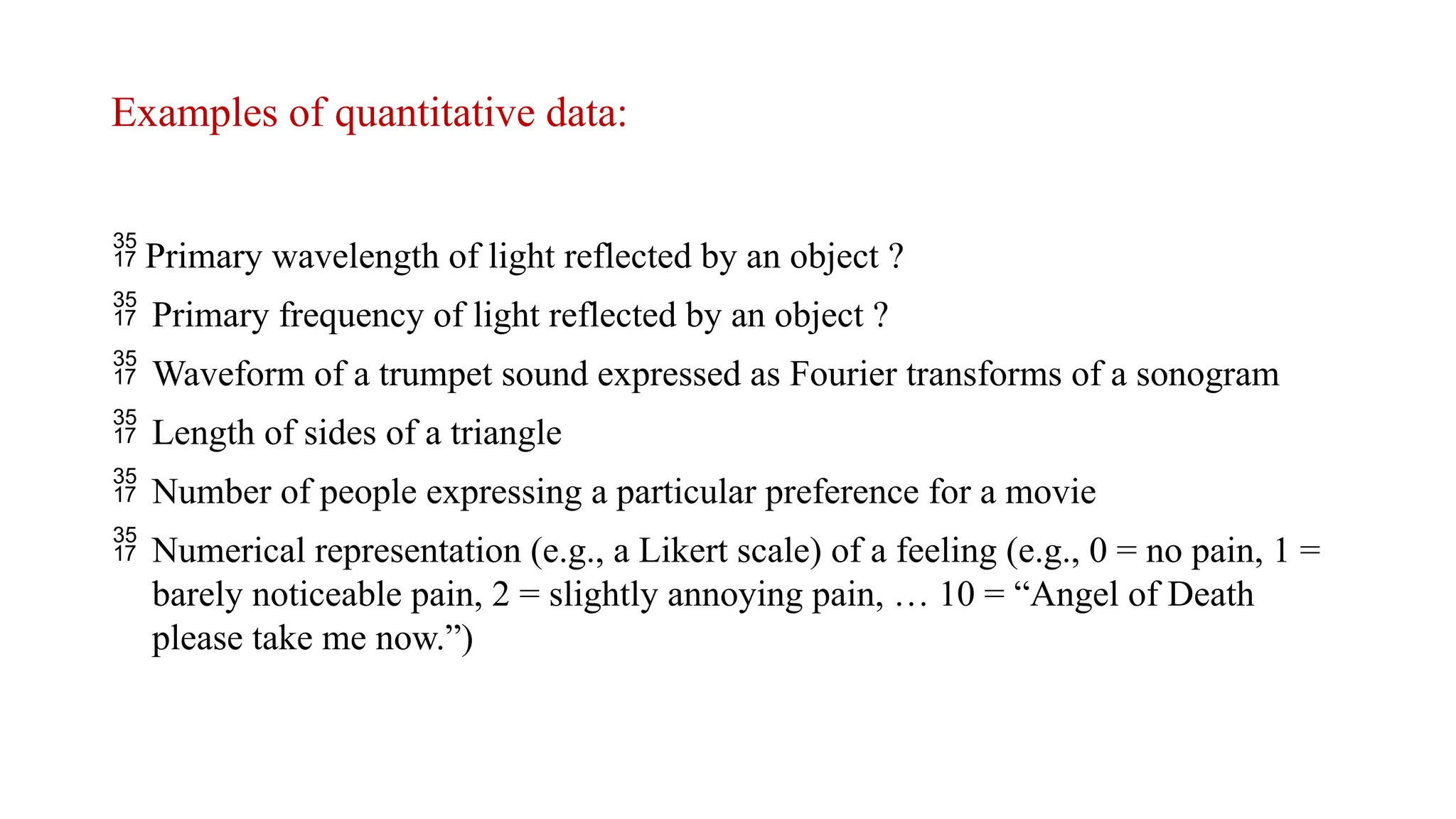 Examples of quantitative data:
 Primary wavelength of light reflected by an object ?
 Primary frequency of light reflected by an object ?
 Waveform of a trumpet sound expressed as Fourier transforms of a sonogram
 Length of sides of a triangle
 Number of people expressing a particular preference for a movie
 Numerical representation (e.g., a Likert scale) of a feeling (e.g., 0 = no pain, 1 =
barely noticeable pain, 2 = slightly annoying pain, … 10 = “Angel of Death
please take me now.”)
 
